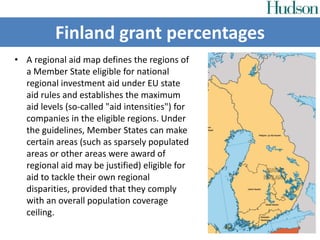 • A regional aid map defines the regions of
a Member State eligible for national
regional investment aid under EU state
aid rules and establishes the maximum
aid levels (so-called "aid intensities") for
companies in the eligible regions. Under
the guidelines, Member States can make
certain areas (such as sparsely populated
areas or other areas were award of
regional aid may be justified) eligible for
aid to tackle their own regional
disparities, provided that they comply
with an overall population coverage
ceiling.
Finland grant percentages
 