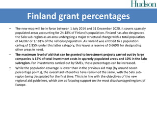 • The new map will be in force between 1 July 2014 and 31 December 2020. It covers sparsely
populated areas accounting for 24.18% of Finland's population. Finland has also designated
the Salo sub-region as an area undergoing a major structural change with a total population
of 64,087 or 1.181% of the national population. As Finland was entitled to a population
ceiling of 1.85% under this latter category, this leaves a reserve of 0.669% for designating
other areas in need.
• The maximum level of aid that can be granted to investment projects carried out by large
companies is 15% of total investment costs in sparsely populated areas and 10% in the Salo
subregion. For investments carried out by SMEs, these percentages can be increased.
• While the population coverage is lower than in the previous aid map (by around seven
percentage points), the overall aid intensities have remained the same, with the Salo sub-
region being designated for the first time. This is in line with the objectives of the new
regional aid guidelines, which aim at focusing support on the most disadvantaged regions of
Europe.
Finland grant percentages
 