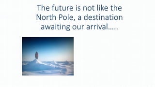 The future is not like the
North Pole, a destination
awaiting our arrival…..
 