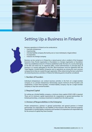 Setting Up a Business in Finland
Business operations in Finland can be conducted as:
•	 A private entrepreneur
•	 A partnership
•	 A limited liability company (formed by one or more individuals or legal entities)
•	 A cooperative
•	 A branch of a foreign company

Business can be carried on in Finland by a natural person who is resident of the European
Economic Area, Finnish organisation or foundation or a foreign organisation or foundation
which has established a branch in Finland, established under the laws of a country belonging
to the EEA and which has its registered office, central administration or principal place of
business in a country belonging to the EEA. Most businesses must be registered with the
Trade Register. Limited liability companies and co-operatives are among the most common
company forms that are created through registration. When determining the best suited form
of conducting business activities in Finland, the following points should be considered:

1. Number of Founders
Individual entrepreneurs can conduct business activities in the form of a single-member
company or as a private entrepreneur. Partnerships require minimum of two founders and
cooperatives, at least three founders. A limited liability company may be a single-member
company or may have several founders.

2. Required Capital
For setting up a limited liability company, a minimum share capital of EUR 2,500 is required.
There are no minimum capital requirements for cooperatives or general partnerships. For
limited partnerships, a monetary investment is needed from the silent partner.

3. Division of Responsibilities in the Enterprise
Private entrepreneurs, partners in general partnerships and general partners in limited
partnerships are responsible for any liabilities of the business with their personal property.
Shareholders in limited liability companies and members of cooperatives are responsible only
for the amount of capital they have invested.




                                               FINLAND-INDIA BUSINESS GUIDE 2012-13 l 15
 