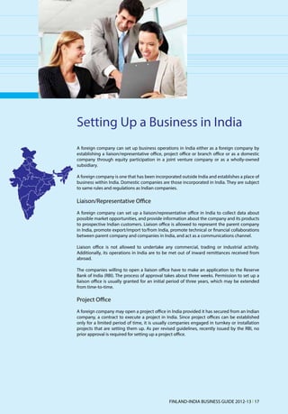 Setting Up a Business in India
A foreign company can set up business operations in India either as a foreign company by
establishing a liaison/representative office, project office or branch office or as a domestic
company through equity participation in a joint venture company or as a wholly-owned
subsidiary.

A foreign company is one that has been incorporated outside India and establishes a place of
business within India. Domestic companies are those incorporated in India. They are subject
to same rules and regulations as Indian companies.

Liaison/Representative Office
A foreign company can set up a liaison/representative office in India to collect data about
possible market opportunities, and provide information about the company and its products
to prospective Indian customers. Liaison office is allowed to represent the parent company
in India, promote export/import to/from India, promote technical or financial collaborations
between parent company and companies in India, and act as a communications channel.

Liaison office is not allowed to undertake any commercial, trading or industrial activity.
Additionally, its operations in India are to be met out of inward remittances received from
abroad.

The companies willing to open a liaison office have to make an application to the Reserve
Bank of India (RBI). The process of approval takes about three weeks. Permission to set up a
liaison office is usually granted for an initial period of three years, which may be extended
from time-to-time.

Project Office
A foreign company may open a project office in India provided it has secured from an Indian
company, a contract to execute a project in India. Since project offices can be established
only for a limited period of time, it is usually companies engaged in turnkey or installation
projects that are setting them up. As per revised guidelines, recently issued by the RBI, no
prior approval is required for setting up a project office.




                                               FINLAND-INDIA BUSINESS GUIDE 2012-13 l 17
 