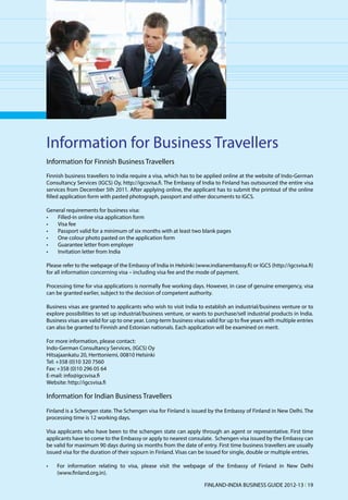 Information for Business Travellers
Information for Finnish Business Travellers
Finnish business travellers to India require a visa, which has to be applied online at the website of Indo-German
Consultancy Services (IGCS) Oy, http://igcsvisa.fi. The Embassy of India to Finland has outsourced the entire visa
services from December 5th 2011. After applying online, the applicant has to submit the printout of the online
filled application form with pasted photograph, passport and other documents to IGCS.

General requirements for business visa:
•	  Filled-in online visa application form
•	  Visa fee
•	  Passport valid for a minimum of six months with at least two blank pages
•	  One colour photo pasted on the application form
•	  Guarantee letter from employer
•	  Invitation letter from India

Please refer to the webpage of the Embassy of India in Helsinki (www.indianembassy.fi) or IGCS (http://igcsvisa.fi)
for all information concerning visa – including visa fee and the mode of payment.

Processing time for visa applications is normally five working days. However, in case of genuine emergency, visa
can be granted earlier, subject to the decision of competent authority.

Business visas are granted to applicants who wish to visit India to establish an industrial/business venture or to
explore possibilities to set up industrial/business venture, or wants to purchase/sell industrial products in India.
Business visas are valid for up to one year. Long-term business visas valid for up to five years with multiple entries
can also be granted to Finnish and Estonian nationals. Each application will be examined on merit.

For more information, please contact:
Indo-German Consultancy Services, (IGCS) Oy
Hitsajaankatu 20, Herttoniemi, 00810 Helsinki
Tel: +358 (0)10 320 7560
Fax: +358 (0)10 296 05 64
E-mail: info@igcsvisa.fi
Website: http://igcsvisa.fi

Information for Indian Business Travellers
Finland is a Schengen state. The Schengen visa for Finland is issued by the Embassy of Finland in New Delhi. The
processing time is 12 working days.

Visa applicants who have been to the schengen state can apply through an agent or representative. First time
applicants have to come to the Embassy or apply to nearest consulate. Schengen visa issued by the Embassy can
be valid for maximum 90 days during six months from the date of entry. First time business travellers are usually
issued visa for the duration of their sojourn in Finland. Visas can be issued for single, double or multiple entries.

•	   For information relating to visa, please visit the webpage of the Embassy of Finland in New Delhi
     (www.finland.org.in).

                                                                     FINLAND-INDIA BUSINESS GUIDE 2012-13 l 19
 