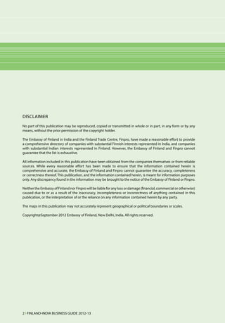 Disclaimer
No part of this publication may be reproduced, copied or transmitted in whole or in part, in any form or by any
means, without the prior permission of the copyright holder.

The Embassy of Finland in India and the Finland Trade Centre, Finpro, have made a reasonable effort to provide
a comprehensive directory of companies with substantial Finnish interests represented in lndia, and companies
with substantial Indian interests represented in Finland. However, the Embassy of Finland and Finpro cannot
guarantee that the list is exhaustive.

All information included in this publication have been obtained from the companies themselves or from reliable
sources. While every reasonable effort has been made to ensure that the information contained herein is
comprehensive and accurate, the Embassy of Finland and Finpro cannot guarantee the accuracy, completeness
or correctness thereof. This publication, and the information contained herein, is meant for information purposes
only. Any discrepancy found in the information may be brought to the notice of the Embassy of Finland or Finpro.

Neither the Embassy of Finland nor Finpro will be liable for any loss or damage (financial, commercial or otherwise)
caused due to or as a result of the inaccuracy, incompleteness or incorrectness of anything contained in this
publication, or the interpretation of or the reliance on any information contained herein by any party.

The maps in this publication may not accurately represent geographical or political boundaries or scales.

Copyright@September 2012 Embassy of Finland, New Delhi, India. All rights reserved.




2 l FINLAND-INDIA BUSINESS GUIDE 2012-13
 