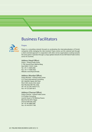 Business Facilitators
                 Finpro
                 Finpro is a consulting network focused on accelerating the internationalisation of Finnish
                 companies while managing the risks involved. Finpro carries out this national task through
                 a client-oriented approach in cooperation with other service organisations working towards
                 the same goals. It operates through a unique global network of over 68 Finland Trade Centres
                 across 42 countries.

                 Address (Head Office):
                 Finpro – Finland Trade Centre
                 F-130, Ground Floor, Malcha Marg
                 New Delhi-110 021, India
                 Tel: +91-11-4309 2400
                 Fax: +91-11-4309 2420
                 Website: www.finpro.fi/india

                 Address (Mumbai Office):
                 Finpro Mumbai – Finland Trade Centre
                 C/o. Times International Consulting
                 601, Maithili’s Signet, 6th Floor
                 Plot # 39/4, Sector 30-A, Vashi
                 Navi Mumbai-400 705, India
                 Tel: +91-22-2781 4470/71/72
                 Fax: +91-22-2287 6013

                 Address (Chennai Office):
                 Finpro Chennai – Finland Trade Centre
                 C/o Findian Consulting
                 Level-8, Tower-II, TVH Beliciaa Towers
                 Block No 94, M R C Nagar
                 Chennai-600 028, India
                 Tel: +91-44-3988 2040
                 Fax: +91-44-3914 1760




20 l FINLAND-INDIA BUSINESS GUIDE 2012-13
 