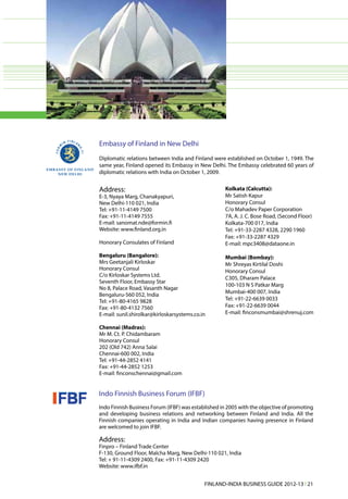 Embassy of Finland in New Delhi
Diplomatic relations between India and Finland were established on October 1, 1949. The
same year, Finland opened its Embassy in New Delhi. The Embassy celebrated 60 years of
diplomatic relations with India on October 1, 2009.


Address:                                             Kolkata (Calcutta):
E-3, Nyaya Marg, Chanakyapuri,                       Mr Satish Kapur
New Delhi-110 021, India                             Honorary Consul
Tel: +91-11-4149 7500                                C/o Mahadev Paper Corporation
Fax: +91-11-4149 7555                                7A, A. J. C. Bose Road, (Second Floor)
E-mail: sanomat.nde@formin.fi                        Kolkata-700 017, India
Website: www.finland.org.in                          Tel: +91-33-2287 4328, 2290 1960
                                                     Fax: +91-33-2287 4329
Honorary Consulates of Finland                       E-mail: mpc3408@dataone.in

Bengaluru (Bangalore):                               Mumbai (Bombay):
Mrs Geetanjali Kirloskar                             Mr Shreyas Kirtilal Doshi
Honorary Consul                                      Honorary Consul
C/o Kirloskar Systems Ltd.
                                                     C305, Dharam Palace
Seventh Floor, Embassy Star
                                                     100-103 N S Patkar Marg
No 8, Palace Road, Vasanth Nagar
                                                     Mumbai-400 007, India
Bengaluru-560 052, India
Tel: +91-80-4165 9828                                Tel: +91-22-6639 0033
Fax: +91-80-4132 7560                                Fax: +91-22-6639 0044
E-mail: sunil.shirolkar@kirloskarsystems.co.in       E-mail: finconsmumbai@shrenuj.com

Chennai (Madras):
Mr M. Ct. P. Chidambaram
Honorary Consul
202 (Old 742) Anna Salai
Chennai-600 002, India
Tel: +91-44-2852 4141
Fax: +91-44-2852 1253
E-mail: finconschennai@gmail.com


Indo Finnish Business Forum (IFBF)
Indo Finnish Business Forum (IFBF) was established in 2005 with the objective of promoting
and developing business relations and networking between Finland and India. All the
Finnish companies operating in India and Indian companies having presence in Finland
are welcomed to join IFBF.

Address:
Finpro – Finland Trade Center
F-130, Ground Floor, Malcha Marg, New Delhi-110 021, India
Tel: + 91-11-4309 2400, Fax: +91-11-4309 2420
Website: www.ifbf.in


                                             FINLAND-INDIA BUSINESS GUIDE 2012-13 l 21
 