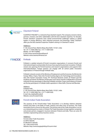 CLEANTECH     Cleantech Finland
     FINLAND
                   CLEANTECH FINLAND® is a network of top cleantech experts. The company connects clients,
                   partners, investors and other stakeholders with the best cleantech expertise. For decades,
                   Finnish cleantech companies have solved environmental challenges making us global
                   leaders in energy efficiency, clean industrial processes and bioenergy. Today, Cleantech
                   offers you the best cleantech expertise. Problem solving is in Cleantech‘s nature.

                   Address:
                   F-130, Ground Floor, Malcha Marg, New Delhi-110 021, India
                   Tel: +91-11-4309 2400, Fax: + 91-11-4309 2420
                   Mobile: +91-99719 00682
                   E-mail: shriya.ramachandran@finpro.fi
                   Website: www.cleantechfinland.com

                   FinNode
                   FinNode is a global network of Finnish innovation organisations. It connects Finnish and
                   international experts and provides the know-how required to promote innovation. FinNode
                   reveals new openings for Finnish business and research organisations and supports their
                   internationalisation. Foreign partners can engage with all central public innovation
                   organisations in Finland through FinNode India.

                   FinNode’s network consists of the Ministry of Employment and the Economy, the Ministry for
                   Foreign Affairs, Finpro, Tekes (the Finnish Funding Agency for Technology and Innovation),
                   Sitra (the Finnish Innovation Fund), VTT Technical Research Centre of Finland and the
                   Academy of Finland. The Ministry of Education and Culture and the Confederation of Finnish
                   Industries EK also participate in directing FinNode’s activities. Finpro and Embassy of Finland
                   are the key participants in FinNode India’s operations in New Delhi, Chennai and Mumbai.

                   Address:
                   FinNode India
                   F-130, Ground Floor, Malcha Marg, New Delhi-110 021, India
                   Tel: +91-11-4309 2400, Fax: + 91-11-4309 2420
                   E-mail: riku.makela@finnode.fi
                   Website: www.finnode.fi/india

                   Finnish-Indian Trade Association
                   The purpose of the Finnish-Indian Trade Association is to develop relations between
                   Finland and India in the fields of trade, industry and other lines of business. The Trade
                   Association forms a forum for discussion. The primary task of the Trade Association is to act
                   as a networking primus motor in Finland. The Trade Association brings together companies
                   and private persons engaged in business between Finland and India. There are some 50
                   members representing various business sectors.

                   Address:
                   Finnish-Indian Trade Association
                   C/o WTC Helsinki
                   PL 800 00101 Helsinki
                   Tel: +358-9-4242 6228
                   Website: http://www.kauppayhdistys.fi/suomi-intia/

22 l FINLAND-INDIA BUSINESS GUIDE 2012-13
 