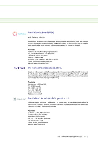 Finnish Tourist Board (MEK)

Visit Finland – India
Visit Finland works in close cooperation with the Indian and Finnish travel and tourism
industry, implementing and financing marketing projects for Visit Finland. One of the joint
goals is to develop more enticing, competitive products for visitors to Finland.

Address:
Ms Papori Bharati, Marketing Representative
503, Devika Apartments, Sec - 4 Vaishali
Ghaziabad, UP-201 010, India
Tel:+ 91 120 411 27 44
Mobile: + 91-98713 86203, +91-99539 60020
E-mail: visitfinland.india@gmail.com
Website: www.visitfinland.com

The Finnish Innovation Fund, SITRA
Sitra is an independent public foundation under the supervision of the Finnish Parliament.
Its activities are designed to promote the economic prosperity of the Finnish people. Sitra
focuses its operations on programmes through research and training, innovative projects,
business development and corporate funding.

Address:
Itämerentori 2, PO Box 160
FIN-00181 Helsinki
Tel: +358-9-618 991
Fax: +358-9-645 072
E-mail: sitra@sitra.fi
Website: www.sitra.fi

Finnish Fund for Industrial Cooperation Ltd.
Finnish Fund for Industrial Cooperation Ltd. (FINNFUND) is the Development Financial
Institution of Finland. It provides long-term risk financing for private projects in developing
countries and select transition economies.

Address:
Dr Anand K Sethi, Adviser in India
14-F, Basant Lok, Vasant Vihar
New Delhi-110 057, India
Tel: +91-11-2614 0346, 2614 0609
Fax: +91-11-2614 5598
E-mail: anand_sethi@vsnl.com
Website: www.finnfund.fi




                                              FINLAND-INDIA BUSINESS GUIDE 2012-13 l 23
 