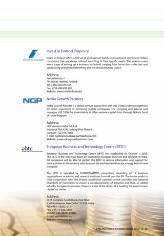 Invest in Finland, Finpro ry
Invest in Finland offers a full set of professional, hands-on investment services for Indian
companies that are always tailored according to their specific needs. The services cover
every stage of setting up a business in Finland, ranging from initial data collection and
opportunity analysis to networking and the actual business launch.

Address:
Porkkalankatu 1
FIN-00180 Helsinki, Finland
Tel: +358-204-695 555
Fax: +358-204-695 201
Website: www.investinfinland.fi

Nokia Growth Partners
Nokia Growth Partners is a global venture capital firm with US$ 250M under management
for direct investment in promising mobile companies. The company also advises and
manages US$ 100M for investments in other venture capital firms through Nokia’s Fund
of Funds Program.

Address:
NGP Advisors India Pvt. Ltd.
Industrial Plot #243, Udyog Vihar Phase-I
Gurgaon-122 016, India
E-mail: ngpteam@nokiagrowthpartners.com
Website: www.nokiagrowthpartners.com

European Business and Technology Centre (EBTC)
European Business and Technology Centre (EBTC) was established on October 1, 2008.
The EBTC is the reference point for promoting European business and research in India.
EU companies will be able to contact the EBTC to receive information and support for
their activities in the country, with focus on the environmental sector, energy, biotech and
transport.

The EBTC is operated by EUROCHAMBRES consortium consisting of 16 business
organisations, academic and research institutes from all over the EU. The centre works in
close cooperation with the already established national service providers and bilateral
Chambers of Commerce to ensure a complementarity of activities and thus, an added
value for European businesses. Finpro is a part of the cluster. It is heading the environment
cluster’s activities.

Address:
DLTA Complex, South Block, First Floor
1, Africa Avenue, New Delhi-110 029, India
Tel: +91-11-33521512
Fax: + 91-11-33521501
Mobile: + 91-98994 69188
E-mail: verma@ebtc.eu
Website: www.ebtc.eu


                                             FINLAND-INDIA BUSINESS GUIDE 2012-13 l 25
 
