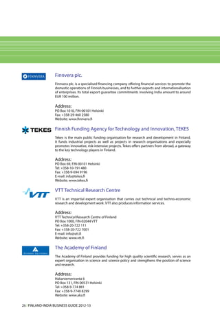 Finnvera plc.
                   Finnvera plc. is a specialised financing company offering financial services to promote the
                   domestic operations of Finnish businesses, and to further exports and internationalisation
                   of enterprises. Its total export guarantee commitments involving India amount to around
                   EUR 100 million.

                   Address:
                   PO Box 1010, FIN-00101 Helsinki
                   Fax: +358-29-460 2580
                   Website: www.finnvera.fi

                   Finnish Funding Agency for Technology and Innovation, TEKES
                   Tekes is the main public funding organisation for research and development in Finland.
                   It funds industrial projects as well as projects in research organisations and especially
                   promotes innovative, risk-intensive projects. Tekes offers partners from abroad, a gateway
                   to the key technology players in Finland.

                   Address:
                   PO Box 69, FIN-00101 Helsinki
                   Tel: +358-10-191 480
                   Fax: +358-9-694 9196
                   E-mail: info@tekes.fi
                   Website: www.tekes.fi

                   VTT Technical Research Centre
                   VTT is an impartial expert organisation that carries out technical and techno-economic
                   research and development work. VTT also produces information services.

                   Address:
                   VTT Technical Research Centre of Finland
                   PO Box 1000, FIN-02044 VTT
                   Tel: +358-20-722 111
                   Fax: +358-20-722 7001
                   E-mail: info@vtt.fi
                   Website: www.vtt.fi

                   The Academy of Finland
                   The Academy of Finland provides funding for high quality scientific research, serves as an
                   expert organisation in science and science policy and strengthens the position of science
                   and research.

                   Address:
                   Hakaniemenranta 6
                   PO Box 131, FlN-00531 Helsinki
                   Tel: +358-9-774 881
                   Fax: +358-9-7748 8299
                   Website: www.aka.fi

26 l FINLAND-INDIA BUSINESS GUIDE 2012-13
 