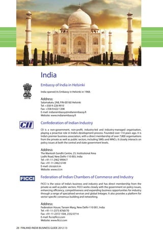 India
                   Embassy of India in Helsinki
                   India opened its Embassy in Helsinki in 1968.

                   Address:
                   Satamakatu 2A8, FIN-00160 Helsinki
                   Tel: +358-9-228 9910
                   Fax: +358-9-622 1208
                   E-mail: indianembassy@indianembassy.fi
                   Website: www.indianembassy.fi

                   Confederation of Indian Industry
                   CII is a non-government, non-profit, industry-led and industry-managed organisation,
                   playing a proactive role in India’s development process. Founded over 114 years ago, it is
                   India’s premier business association, with a direct membership of over 7,800 organisations
                   from the private as well as public sectors, including SMEs and MNCs. It closely interacts on
                   policy issues at both the central and state government levels.

                   Address:
                   The Mantosh Sondhi Centre, 23, Institutional Area
                   Lodhi Road, New Delhi-110 003, India
                   Tel: +91-11-2462 9994/7
                   Fax: +91-11-2462 6149
                   E-mail: ciico@cii.in
                   Website: www.cii.in

                   Federation of Indian Chambers of Commerce and Industry
                   FICCI is the voice of India’s business and industry and has direct membership from the
                   private as well as public sectors. FICCI works closely with the government on policy issues,
                   enhancing efficiency, competitiveness and expanding business opportunities for industry
                   through a range of specialised services and global linkages. It also provides a platform for
                   sector-specific consensus building and networking.

                   Address:
                   Federation House, Tansen Marg, New Delhi-110 001, India
                   Tel: +91-11-2373 8760/70
                   Fax: +91-11-2372 1504, 2332 0714
                   E-mail: ficci@ficci.com
                   Website: www.ficci.com

28 l FINLAND-INDIA BUSINESS GUIDE 2012-13
 