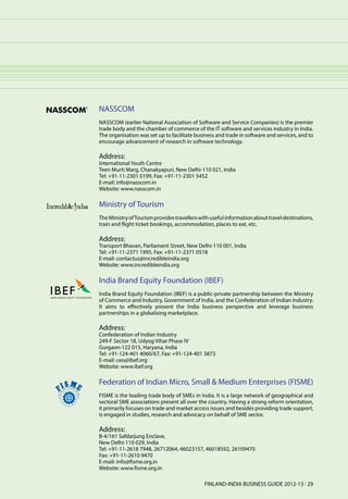 NASSCOM
NASSCOM (earlier National Association of Software and Service Companies) is the premier
trade body and the chamber of commerce of the IT software and services industry in India.
The organisation was set up to facilitate business and trade in software and services, and to
encourage advancement of research in software technology.

Address:
International Youth Centre
Teen Murti Marg, Chanakyapuri, New Delhi-110 021, India
Tel: +91-11-2301 0199, Fax: +91-11-2301 5452
E-mail: info@nasscom.in
Website: www.nasscom.in

Ministry of Tourism
The Ministry of Tourism provides travellers with useful information about travel destinations,
train and flight ticket bookings, accommodation, places to eat, etc.

Address:
Transport Bhavan, Parliament Street, New Delhi-110 001, India
Tel: +91-11-2371 1995, Fax: +91-11-2371 0518
E-mail: contactus@incredibleindia.org
Website: www.incredibleindia.org

India Brand Equity Foundation (IBEF)
India Brand Equity Foundation (IBEF) is a public-private partnership between the Ministry
of Commerce and Industry, Government of India, and the Confederation of Indian Industry.
It aims to effectively present the India business perspective and leverage business
partnerships in a globalising marketplace.

Address:
Confederation of Indian Industry
249-F Sector 18, Udyog Vihar Phase IV
Gurgaon-122 015, Haryana, India
Tel: +91-124-401 4060/67, Fax: +91-124-401 3873
E-mail: ceo@ibef.org
Website: www.ibef.org

Federation of Indian Micro, Small & Medium Enterprises (FISME)
FISME is the leading trade body of SMEs in India. It is a large network of geographical and
sectoral SME associations present all over the country. Having a strong reform orientation,
it primarily focuses on trade and market access issues and besides providing trade support,
is engaged in studies, research and advocacy on behalf of SME sector.

Address:
B-4/161 Safdarjung Enclave,
New Delhi-110 029, India
Tel: +91-11-2618 7948, 26712064, 46023157, 46018592, 26109470
Fax: +91-11-2610 9470
E-mail: info@fisme.org.in
Website: www.fisme.org.in

                                              FINLAND-INDIA BUSINESS GUIDE 2012-13 l 29
 