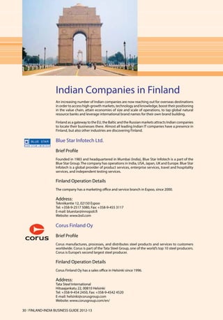 Indian Companies in Finland
                   An increasing number of Indian companies are now reaching out for overseas destinations
                   in order to access high-growth markets, technology and knowledge, boost their positioning
                   in the value chain, attain economies of size and scale of operations, to tap global natural
                   resource banks and leverage international brand names for their own brand building.

                   Finland as a gateway to the EU, the Baltic and the Russian markets attracts Indian companies
                   to locate their businesses there. Almost all leading Indian IT companies have a presence in
                   Finland, but also other industries are discovering Finland.

                   Blue Star Infotech Ltd.
                   Brief Profile
                   Founded in 1983 and headquartered in Mumbai (India), Blue Star Infotech is a part of the
                   Blue Star Group. The company has operations in India, USA, Japan, UK and Europe. Blue Star
                   Infotech is a global provider of product services, enterprise services, travel and hospitality
                   services, and independent testing services.

                   Finland Operation Details
                   The company has a marketing office and service branch in Espoo, since 2000.

                   Address:
                   Tekniikantie 12, 02150 Espoo
                   Tel: +358-9-2517 5080, Fax: +358-9-455 3117
                   E-mail: bluestar@innopoli.fi
                   Website: www.bsil.com

                   Corus Finland Oy
                   Brief Profile
                   Corus manufactures, processes, and distributes steel products and services to customers
                   worldwide. Corus is part of the Tata Steel Group, one of the world’s top 10 steel producers.
                   Corus is Europe’s second largest steel producer.

                   Finland Operation Details
                   Corus Finland Oy has a sales office in Helsinki since 1996.

                   Address:
                   Tata Steel International
                   Hitsaajankatu 22, 00810 Helsinki
                   Tel: +358-9-454 2450, Fax: +358-9-4542 4520
                   E-mail: helsinki@corusgroup.com
                   Website: www.corusgroup.com/en/

30 l FINLAND-INDIA BUSINESS GUIDE 2012-13
 