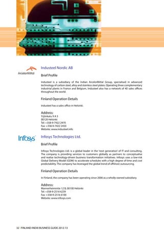 Industeel Nordic AB
                   Brief Profile
                   Industeel is a subsidiary of the Indian ArcelorMittal Group, specialised in advanced
                   technology of carbon steel, alloy and stainless steel plates. Operating three complementary
                   industrial plants in France and Belgium, Industeel also has a network of 40 sales offices
                   throughout the world.

                   Finland Operation Details
                   Industeel has a sales office in Helsinki.

                   Address:
                   Yrjönkatu 9 A 3
                   00120 Helsinki
                   Tel: +358-9-7422 2470
                   Fax: +358-9-7422 2450
                   Website: www.industeel.info

                   Infosys Technologies Ltd.
                   Brief Profile
                   Infosys Technologies Ltd. is a global leader in the ‘next generation’ of IT and consulting.
                   The company is providing services to customers globally as partners to conceptualise
                   and realise technology-driven business transformation initiatives. Infosys uses a low-risk
                   Global Delivery Model (GDM) to accelerate schedules with a high degree of time and cost
                   predictability. The company has leveraged the global trend of offshore outsourcing.

                   Finland Operation Details
                   In Finland, the company has been operating since 2006 as a wholly-owned subsidiary.

                   Address:
                   Mannerheimintie 12 B, 00100 Helsinki
                   Tel: +358-9-2516 6239
                   Fax: +358-9-2516 6100
                   Website: www.infosys.com




32 l FINLAND-INDIA BUSINESS GUIDE 2012-13
 