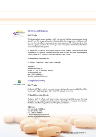 ITC Infotech India Ltd.
Brief Profile
ITC Infotech, a fully-owned subsidiary of ITC Ltd., is one of the fastest growing India-based
global IT and ITeS company. Founded in October 2000, the company has established itself
as a key player in offshore outsourcing, providing outsourced IT solutions and services
to leading global customers. The company is rated amongst the ‘World’s Most Reputable
Companies’ by Forbes magazine.

ITC Infotech is focused on servicing the manufacturing, Banking, Financial Services and
Insurance (BFSI), Consumer Packaged Goods and Retail (CPG&R) and Travel, Hospitality and
Transportation (THT) industries across North America and Europe.

Finland Operation Details
ITC Infotech Finland has a branch office in Helsinki.

Address:
Newell Consulting Oy
PO Box 16, Olari, 02211 Espoo, Helsinki
Tel: +358-9-6689 650
Fax: +358-9-6689 6510
Website: www.itcinfotech.com

Medipolis GMP Oy
Brief Profile
Medipolis GMP Oy is a private company, whose majority stakes are owned by Marvel Life
Science UK, a flagship company of the Indian MJ Group of companies.

Finland Operation Details
Medipolis GMP Oy offers small scale Contract Manufacturing (CMO) services for drug
development and bio-pharmaceutical companies. It specialises in microbial fermentation.
Medipolis also offers analytical services through subcontractors.

Address:
Kiviharjuntie 2, 90220 Oulu
Tel: +358-20-754 5880
Fax: +358-20-754 5879
E-mail: info@medipolisgmp.com
Website: www.medipolisgmp.com




                                              FINLAND-INDIA BUSINESS GUIDE 2012-13 l 33
 