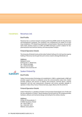 Novamass Ltd.
                   Brief Profile
                   Novamass Oy is a contract research company performing ADME studies for drug discovery
                   and development companies. The company’s core competencies are studies on in-vitro
                   drug metabolism, CYP-related drug interactions and permeation. Novamass also provides
                   tailor-made solutions based on LC/MS and NMR techniques (custom analysis) for bio-
                   pharmaceutical and chemical industry, and natural product analysis.

                   Finland Operation Details
                   The University of Helsinki Funds and the Indian Tooltech Software Pvt. Ltd. have the majority
                   holding of Novamass Oy through their joint venture, Systems Biology Worldwide Ltd.

                   Address:
                   Medipolis Centre
                   Kiviharjuntie 11, 90220 Oulu
                   Tel: +358-20-763 9666
                   Fax: +358-20-763 9660
                   Website: www.novamass.net

                   Sasken Finland Oy
                   Brief Profile
                   Sasken Communication Technology Ltd. (established in 1989) is a global leader in R&D and
                   provides support services to companies across the communications value chain. Sasken
                   provides products and services to leading semi-conductor, terminal device, network
                   equipment and test and measurement companies and service providers globally. It
                   operates in India, China, France, Finland, Germany, Japan, Mexico, the UK and the US.

                   Finland Operation Details
                   Sasken Finland Oy is a subsidiary of Sasken Communication Technologies Ltd. of India and
                   has two subsidiaries in Finland – Botnia Hardware Oy and Ionific Oy. The company provides
                   hardware, software and mechanical design and testing for the wireless industry.

                   Address:
                   PO Box 29 (Vissavedentie 1)
                   FI-69601 Kaustinen, Finland
                   Tel: +358-10-408 1111
                   Fax: +358-6-861 2370
                   Website: www.sasken.fi




34 l FINLAND-INDIA BUSINESS GUIDE 2012-13
 