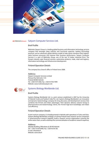 Satyam Computer Services Ltd.
Brief Profile
Mahindra Satyam Group is a leading global business and information technology services
company that leverages deep industry and functional expertise, leading technology
practices, and an advanced, global delivery model to help clients transform their highest-
value business processes and improve their business performance. Satyam Computer
Services is a part of Mahindra Group, one of the top 10 Indian industrial firms. The
Group’s interests span financial services, automotive products, trade, retail and logistics,
information technology and infrastructure development.

Finland Operation Details
The company has a branch office in Finland since 2008.

Address:
Satyam Computer Services Limited
Petrasol Oy, Valimotie 13 A
Finland-00380 Helsinki
Tel: +358-9-473 060, Fax: +358-9-4730 7999
Website: www.mahindrasatyam.net


Systems Biology Worldwide Ltd.
Brief Profile
Systems Biology Worldwide Ltd. is a joint venture established in 2007 by the University
of Helsinki Funds and Tooltech India Pvt. Ltd. Systems Biology Worldwide is an innovative
and dynamic biotechnology company for drug discovery and development services that
combines the Finnish and Indian advantages. Their dynamic delivery solution brings to
pharmaceutical and biotechnology clients, the Finnish high-tech knowledge and Indian
cost efficiency.

Finland Operation Details
A joint venture company, it is headquartered in Helsinki with operations in Turku and Oulu.
Systems Biology Worldwide’s strategy is to bring Finland’s best research service companies
in pharmaceutical research together, build a research service organisation covering the
entire value chain, as well as develop the commercialisation of academic research expertise.

Address:
Aikatalo Building, Mikonkatu 8, 00100 Helsinki
Tel: + 358-10-439 9440, Fax: +358-9-678 783
E-mail: info@sbw.fi
Website: www.sbw.fi


                                             FINLAND-INDIA BUSINESS GUIDE 2012-13 l 35
 