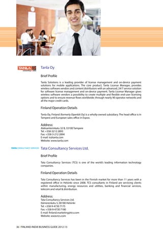 Tanla Oy

                   Brief Profile
                   Tanla Solutions is a leading provider of license management and on-device payment
                   solutions for mobile applications. The core product, Tanla License Manager, provides
                   wireless software vendors and content distributors with an advanced, 24/7 service solution
                   for software license management and on-device payment. Tanla License Manager gives
                   wireless software vendors a possibility to create multiple and flexible end-user licensing
                   options and to ensure revenue flows worldwide; through nearly 90 operator networks and
                   all the major credit cards.

                   Finland Operation Details
                   Tanla Oy, Finland (formerly Openbit Oy) is a wholly-owned subsidiary. The head office is in
                   Tampere and European sales office in Espoo.

                   Address:
                   Aleksanterinkatu 32 B, 33100 Tampere
                   Tel: +358-3212 2893
                   Fax: +358-3-212 2894
                   E-mail: ir@tanla.com
                   Website: www.tanla.com

                   Tata Consultancy Services Ltd.
                   Brief Profile
                   Tata Consultancy Services (TCS) is one of the world’s leading information technology
                   companies.

                   Finland Operation Details
                   Tata Consultancy Services has been in the Finnish market for more than 11 years with a
                   registered office in Helsinki since 2008. TCS consultants in Finland are servicing clients
                   within manufacturing, energy resources and utilities, banking and financial services,
                   telecom and retail & distribution.

                   Address:
                   Tata Consultancy Services Ltd.
                   Itämerenkatu 5, 00180 Helsinki
                   Tel: +358-9-4730 7175
                   Fax: +358-9-4730 7180
                   E-mail: finland.marketing@tcs.com
                   Website: www.tcs.com



36 l FINLAND-INDIA BUSINESS GUIDE 2012-13
 