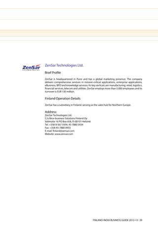 ZenSar Technologies Ltd.
Brief Profile
ZenSar is headquartered in Pune and has a global marketing presence. The company
delivers comprehensive services in mission-critical applications, enterprise applications,
eBusiness, BPO and knowledge services. Its key verticals are manufacturing, retail, logistics,
financial services, telecom and utilities. ZenSar employs more than 5,000 employees and its
turnover is EUR 130 million.

Finland Operation Details
ZenSar has a subsidiary in Finland, serving as the sales hub for Northern Europe.

Address:
ZenSar Technologies Ltd.
C/o Nice-business Solutions Finland Oy
Valimotie 16 PO Box 458, FI-00101 Helsinki
Tel: +358-9-567 5934, 45-7880 5934
Fax: +358-45-7880 8955
E-mail: finland@zensar.com
Website: www.zensar.com




                                              FINLAND-INDIA BUSINESS GUIDE 2012-13 l 39
 