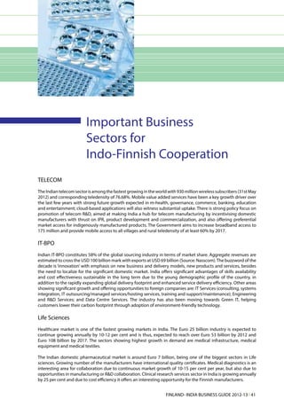 Important Business
                         Sectors for
                         Indo-Finnish Cooperation
TELECOM
The Indian telecom sector is among the fastest growing in the world with 930 million wireless subscribers (31st May
2012) and corresponding teledensity of 76.68%. Mobile value added services have been a key growth driver over
the last few years with strong future growth expected in m-health, governance, commerce, banking, education
and entertainment; cloud-based applications will also witness substantial uptake. There is strong policy focus on
promotion of telecom R&D, aimed at making India a hub for telecom manufacturing by incentivising domestic
manufacturers with thrust on IPR, product development and commercialization, and also offering preferential
market access for indigenously manufactured products. The Government aims to increase broadband access to
175 million and provide mobile access to all villages and rural teledensity of at least 60% by 2017.

IT-BPO
Indian IT-BPO constitutes 58% of the global sourcing industry in terms of market share. Aggregate revenues are
estimated to cross the USD 100 billion mark with exports at USD 69 billion (Source: Nasscom). The buzzword of the
decade is ‘innovation’ with emphasis on new business and delivery models, new products and services, besides
the need to localize for the significant domestic market. India offers significant advantages of skills availability
and cost effectiveness sustainable in the long term due to the young demographic profile of the country, in
addition to the rapidly expanding global delivery footprint and enhanced service delivery efficiency. Other areas
showing significant growth and offering opportunities to foreign companies are: IT Services (consulting, systems
integration, IT outsourcing/managed services/hosting services, training and support/maintenance); Engineering
and R&D Services; and Data Centre Services. The industry has also been moving towards Green IT, helping
customers lower their carbon footprint through adoption of environment-friendly technology.

Life Sciences
Healthcare market is one of the fastest growing markets in India. The Euro 25 billion industry is expected to
continue growing annually by 10-12 per cent and is thus, expected to reach over Euro 53 billion by 2012 and
Euro 108 billion by 2017. The sectors showing highest growth in demand are medical infrastructure, medical
equipment and medical textiles.

The Indian domestic pharmaceutical market is around Euro 7 billion, being one of the biggest sectors in Life
sciences. Growing number of the manufacturers have international quality certificates. Medical diagnostics is an
interesting area for collaboration due to continuous market growth of 10-15 per cent per year, but also due to
opportunities in manufacturing or R&D collaboration. Clinical research services sector in India is growing annually
by 25 per cent and due to cost efficiency it offers an interesting opportunity for the Finnish manufacturers.


                                                                    FINLAND- INDIA BUSINESS GUIDE 2012-13 l 41
 