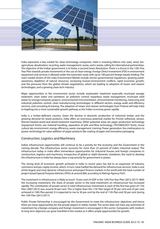 India represents a key market for clean technology companies. India is investing billions into solar, wind, bio-
agriculture, desalination, recycling, water management, waste, and e-waste, calling for international partnerships.
The objective of the Indian government is to foster a second Green Revolution. There is a thrust in the 12th Five
Year Plan towards private investments in the use of clean energy. Foreign Direct Investment (FDI) in environment
equipment and services is allowed under the automatic route with up to 100 percent foreign equity holding. The
main market drivers of the India Environment Market include stricter governmental regulations, growing public
awareness, depletion of natural resources, increasing human-environment conflicts, rapid economic growth,
and the pressures from the global climate negotiations, which are leading to adoption of newer and cleaner
technologies, and a growing clean tech industry.

Major opportunities in the environment sector include wastewater treatment especially municipal sewage
treatment, clean water and sanitation, air pollution control, hazardous waste management, municipal solid
waste-to-energy/composts projects, environmental instrumentation, environmental monitoring, measuring and
industrial pollution control, clean manufacturing technologies in different sectors, energy audit and efficiency
services, and consulting & training. The adoption of newer and cleaner technologies from Finland will help India
to leapfrog into a more sustainable growth pathway as the Indian economy grows rapidly.

India is a timber-deficient country. Given the decline in domestic production of industrial timber and the
growing demand for wood products, India offers an enormous potential market for Finnish softwood, veneer,
thermo-treated wood and wood treatment machinery. Other potential areas are paper production technology
(equipment front); raw material handling, separation of pith and fibre technology (TECHNOLOGY front), tissue
culture lab; environment: energy efficiency, waste management, training; Power generation: bio-methanation to
power; technology for value addition of paper products like coating of paper and innovative packaging.

Construction, Logistics and Machinery
India’s infrastructure opportunities will continue to be a priority for the economy and the Government in the
coming decade. The infrastructure sector accounts for more than 25 percent of India’s industrial output. The
infrastructure today in India offers tremendous opportunities for industrial houses and foreign companies in
construction, logistics and machinery. Irrespective of global or slight domestic slowdown, the need to develop
the infrastructure in India has always been a top priority for government in power.

The strong level of economic growth achieved in India in recent years has led to an expansion of industry,
commerce and per-capita income, which, in turn, have fuelled the demand for infrastructure services. India is one
of the largest and most dynamic infrastructure and project finance markets in the world with the total number of
project based Special Purpose Vehicles (SPVs) at around 800, according to Ratings Agency Fitch.

The investment in infrastructure is likely to touch 10 per cent of GDP in the 12th Five Year Plan (2012-2017). With
the increasing investment, the share of private sector in the total investment on infrastructure has increased
rapidly. The contribution of private sector in total infrastructure investment in each of the first two years of 11th
Plan (2007-2012) was around 34 per cent. This is higher than the 11th Plan target of 30 per cent and 25 per cent
achieved in 10th Plan period. It is expected to rise to 36 per cent by the end of 11th Plan and 50 per cent during
the 12th Plan (2012-2017).

Public Private Partnership is encouraged by the Government to meet the infrastructure objectives and hence
there are many opportunities for the private players in Indian market. The sector does not have any restriction of
investment by a foreign company and foreign investment is encouraged in this sector. Companies with medium
to long term objective can grow manifold in this market as it offers ample opportunities for growth.



                                                                    FINLAND- INDIA BUSINESS GUIDE 2012-13 l 43
 