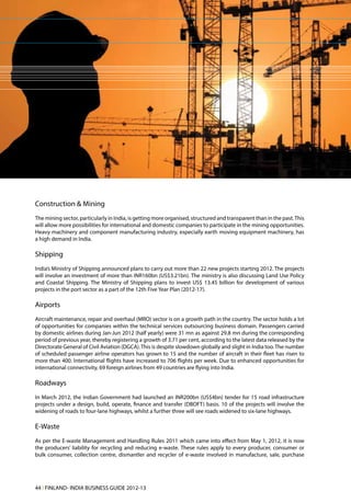 Construction & Mining
The mining sector, particularly in India, is getting more organised, structured and transparent than in the past. This
will allow more possibilities for international and domestic companies to participate in the mining opportunities.
Heavy machinery and component manufacturing industry, especially earth moving equipment machinery, has
a high demand in India.

Shipping
India’s Ministry of Shipping announced plans to carry out more than 22 new projects starting 2012. The projects
will involve an investment of more than INR160bn (US$3.21bn). The ministry is also discussing Land Use Policy
and Coastal Shipping. The Ministry of Shipping plans to invest US$ 13.45 billion for development of various
projects in the port sector as a part of the 12th Five Year Plan (2012-17).

Airports
Aircraft maintenance, repair and overhaul (MRO) sector is on a growth path in the country. The sector holds a lot
of opportunities for companies within the technical services outsourcing business domain. Passengers carried
by domestic airlines during Jan-Jun 2012 (half yearly) were 31 mn as against 29.8 mn during the corresponding
period of previous year, thereby registering a growth of 3.71 per cent, according to the latest data released by the
Directorate General of Civil Aviation (DGCA). This is despite slowdown globally and slight in India too. The number
of scheduled passenger airline operators has grown to 15 and the number of aircraft in their fleet has risen to
more than 400. International flights have increased to 706 flights per week. Due to enhanced opportunities for
international connectivity, 69 foreign airlines from 49 countries are flying into India.

Roadways
In March 2012, the Indian Government had launched an INR200bn (US$4bn) tender for 15 road infrastructure
projects under a design, build, operate, finance and transfer (DBOFT) basis. 10 of the projects will involve the
widening of roads to four-lane highways, whilst a further three will see roads widened to six-lane highways.

E-Waste
As per the E-waste Management and Handling Rules 2011 which came into effect from May 1, 2012, it is now
the producers’ liability for recycling and reducing e-waste. These rules apply to every producer, consumer or
bulk consumer, collection centre, dismantler and recycler of e-waste involved in manufacture, sale, purchase




44 l FINLAND- INDIA BUSINESS GUIDE 2012-13
 