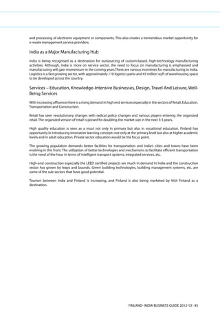 and processing of electronic equipment or components. This also creates a tremendous market opportunity for
e-waste management service providers.

India as a Major Manufacturing Hub
India is being recognised as a destination for outsourcing of custom-based, high-technology manufacturing
activities. Although, India is more on service sector, the need to focus on manufacturing is emphasised and
manufacturing will gain momentum in the coming years.There are various incentives for manufacturing in India.
Logistics is a fast growing sector, with approximately 110 logistics parks and 45 million sq ft of warehousing space
to be developed across the country.

Services – Education, Knowledge-Intensive Businesses, Design, Travel And Leisure, Well-
Being Services
With increasing affluence there is a rising demand in high end services especially in the sectors of Retail, Education,
Transportation and Construction.

Retail has seen revolutionary changes with radical policy changes and various players entering the organized
retail. The organized version of retail is poised for doubling the market size in the next 3-5 years.

High quality education is seen as a must not only in primary but also in vocational education. Finland has
opportunity in introducing innovative learning concepts not only at the primary level but also at higher academic
levels and in adult education. Private sector education would be the focus point.

The growing population demands better facilities for transportation and India’s cities and towns have been
evolving in this front. The utilization of better technologies and mechanisms to facilitate efficient transportation
is the need of the hour in terms of intelligent transport systems, integrated services, etc.

High-end construction especially the LEED certified projects are much in demand in India and the construction
sector has grown by leaps and bounds. Green building technologies, building management systems, etc. are
some of the sub-sectors that have good potential.

Tourism between India and Finland is increasing, and Finland is also being marketed by Visit Finland as a
destination.




                                                                     FINLAND- INDIA BUSINESS GUIDE 2012-13 l 45
 