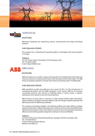 10/40 Tech Oy

                 Brief Profile
                 Mechanical designing and engineering services. Environmental and energy technology
                 solutions.


                 India Operation Details
                 The company has a marketing and engineering office in Chandigarh with small operations
                 in Srinagar.

                 Address:
                 Sco 345, II Floor, Sector 9, Panchkulla-134 109, Haryana, India
                 Tel: +91-98724 72308
                 E-mail: india@1040tech.com

                 ABB Limited

                 Brief Profile
                 ABB (www.abb.com) is a leader in power and automation technologies that enable utility and
                 industry customers to improve performance while lowering environmental impact. The ABB
                 Group of companies operates in around 100 countries and employs about 145,000 people.


                 India Operation Details
                 ABB’s operations in India (www.abb.co.in) are in excess of US$ 1 bn. The company has 14
                 manufacturing facilities and over 8000 employees in the country. ABB has an extensive
                 countrywide presence with around 23 marketing offices, 8 service centers, 3 logistics
                 warehouses and a network of over 550 channel partners.

                 ABB continues to bring value to customers in India through leading edge technologies,
                 domain expertise and project execution abilities. India is the largest engineering design and
                 R&D resource base for ABB Group worldwide.

                 The company’s technology strengths, wide offering portfolio and unique ability to package
                 solutions and provide a single window approach to verticals continue to be a key differentiator.
                 While the top-line grows as they create value for customers, focus on productivity, operational
                 efficiencies and working capital management continues to ensure profitability.

                 Address:
                 2nd Floor, 49 Race Course Road, Khanija Bhavan, Bangalore-560 001, Karnataka, India
                 Tel: +91-80229 49195
                 E-mail: sanaj.natarajan@in.abb.com
                 Website: www.abb.co.in




46 l FINLAND- INDIA BUSINESS GUIDE 2012-13
 