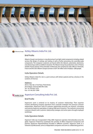 Ashley Alteams India Pvt. Ltd.
    Brief Profile
    Alteams Group’s core business is manufacturing of cast light metal components including related
    services like design of castings and tooling as well as further processing into assembly-ready
    components. The company’s customers are found within the telecom, automotive, electronics,
    manufacturing as well as meditech industries. The Alteams Group has production units in Finland,
    Sweden, Russia, Estonia, China and India. Furthermore, the company has sales offices in Denmark,
    France and the USA. Alteams Group’s turnover is EUR 130 million and it employs 1,600 people.


    India Operation Details
    Ashley Alteams India Pvt. Ltd. is a joint venture with Ashok Leyland and has a factory in the
    outskirts of Chennai.

    Address:
    AD-61, New No 3, First Floor, Third Street,
    Anna Nagar, Chennai-600 040, India
    Tel: +91-44-4261 5323
    Fax: +91-44-2431 3944


A   Aspectum Consulting India Pvt. Ltd.
    Brief Profile
    Aspectum’s work is centered on its mastery of customer relationships. Their expertise
    involves developing company operations from corporate strategies into practical customer
    relationships. Aspectum’s tools of customer relationship processes are research, consulting
    and training. Aspectum specializes in making CRM work in practice. The method is connecting
    customer research with customer relationship strategies and action plans through employee
    workshops.

    India Operation Details
    Aspectum India was incorporated in May 2004. Aspectum operates internationally across the
    globe. Aspectum Finland Oy coordinates the activities of offices (Aspectum Companies) and
    partners (Aspectum Representatives) founded in different countries. Aspectum works as a
    network of professionals, some as independent companies and some as collaborating partners.

                                                    FINLAND- INDIA BUSINESS GUIDE 2012-13 l 49
 