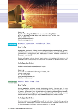 Address:
                 Aspectum Consulting India Pvt. Ltd. C/o Leadership Consulting Pvt. Ltd.
                 A-203, Iris Tech Park, Sector-48, Sohna Road, Gurgaon-122 018, Haryana, India
                 Tel: +91-124-451 1999
                 E-mail: yogesh@aspectum.in
                 Website: www.aspectum.in

                 Basware Corporation – India Branch Office
                 Brief Profile
                 Basware is an international software company developing solutions for automating business-
                 critical financial processes and making procurement more efficient. Founded in 1985, Basware
                 Corporation is a public company with headquarters in Finland, and seven subsidiaries in
                 Europe and one in the US.

                 Basware is the global leader in purchase-to-pay solutions with more than 1500 customers and
                 1,000,000 users in over 50 countries around the world and with net sales of EUR 103 million (2010).

                 India Operation Details
                 Basware India is a branch office, established in 2007.


                 Address:
                 DLF IT Park, Tower F, Third Floor, Chandigarh-160 001, India
                 Tel: +91-172-3012 020
                 Fax: +91-172-3012 019
                 E-mail: adminin@basware.com
                 Website: www.basware.com

                 Beamex India Liaison Office
                 Brief Profile
                 Beamex is a leading worldwide provider of calibration solutions that meet even the most
                 demanding requirements of process instrumentation. Beamex offers a comprehensive range
                 of products and services—from portable calibrators to workstations, calibration accessories,
                 calibration software, industry-specific solutions and professional services. Through Beamex’s
                 partner network, their products and services are available in more than 60 countries.

                 India Operation Details
                 Since its establishment in early 2009, Beamex Oy Ab India Liaison Office has been providing
                 enhanced sales and marketing support to local Beamex partners in India. Its additional role is
                 to guide and support existing and new customers across the country.


50 l FINLAND- INDIA BUSINESS GUIDE 2012-13
 