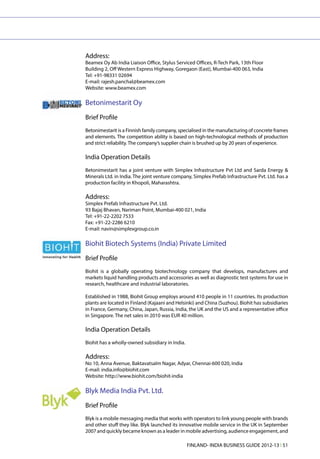 Address:
Beamex Oy Ab India Liaison Office, Stylus Serviced Offices, R-Tech Park, 13th Floor
Building 2, Off Western Express Highway, Goregaon (East), Mumbai-400 063, India
Tel: +91-98331 02694
E-mail: rajesh.panchal@beamex.com
Website: www.beamex.com

Betonimestarit Oy
Brief Profile
Betonimestarit is a Finnish family company, specialised in the manufacturing of concrete frames
and elements. The competition ability is based on high-technological methods of production
and strict reliability. The company’s supplier chain is brushed up by 20 years of experience.

India Operation Details
Betonimestarit has a joint venture with Simplex Infrastructure Pvt Ltd and Sarda Energy &
Minerals Ltd. in India. The joint venture company, Simplex Prefab Infrastructure Pvt. Ltd. has a
production facility in Khopoli, Maharashtra.

Address:
Simplex Prefab Infrastructure Pvt. Ltd.
93 Bajaj Bhavan, Nariman Point, Mumbai-400 021, India
Tel: +91-22-2202 7533
Fax: +91-22-2286 6210
E-mail: navin@simplexgroup.co.in

Biohit Biotech Systems (India) Private Limited
Brief Profile
Biohit is a globally operating biotechnology company that develops, manufactures and
markets liquid handling products and accessories as well as diagnostic test systems for use in
research, healthcare and industrial laboratories.

Established in 1988, Biohit Group employs around 410 people in 11 countries. Its production
plants are located in Finland (Kajaani and Helsinki) and China (Suzhou). Biohit has subsidiaries
in France, Germany, China, Japan, Russia, India, the UK and the US and a representative office
in Singapore. The net sales in 2010 was EUR 40 million.

India Operation Details
Biohit has a wholly-owned subsidiary in India.

Address:
No 10, Anna Avenue, Baktavatsalm Nagar, Adyar, Chennai-600 020, India
E-mail: india.info@biohit.com
Website: http://www.biohit.com/biohit-india

Blyk Media India Pvt. Ltd.
Brief Profile
Blyk is a mobile messaging media that works with operators to link young people with brands
and other stuff they like. Blyk launched its innovative mobile service in the UK in September
2007 and quickly became known as a leader in mobile advertising, audience engagement, and

                                                 FINLAND- INDIA BUSINESS GUIDE 2012-13 l 51
 