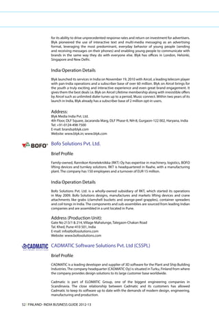 for its ability to drive unprecedented response rates and return on investment for advertisers.
                                      Blyk pioneered the use of interactive text and multi-media messaging as an advertising
                                      format, leveraging the most predominant, everyday behavior of young people (sending
                                      and receiving messages on their phones) and enabling young people to communicate with
                                      brands in the same way they do with everyone else. Blyk has offices in London, Helsinki,
                                      Singapore and New Delhi.


                                      India Operation Details
                                      Blyk launched its services in India on November 19, 2010 with Aircel, a leading telecom player
                                      with pan-India operations and a subscriber base of over 60 million. Blyk on Aircel brings for
                                      the youth a truly exciting and interactive experience and even great brand engagement. It
                                      gives them the best deals i.e. Blyk on Aircel Lifetime membership along with irresistible offers
                                      by Aircel such as unlimited dialer tunes up to a period, Music connect. Within two years of its
                                      launch in India, Blyk already has a subscriber base of 2 million opt-in users.


                                      Address:
                                      Blyk Media India Pvt. Ltd.
                                      4th Floor, DLF Square, Jacaranda Marg, DLF Phase-II, NH-8, Gurgaon-122 002, Haryana, India
                                      Tel: +91-0124-498 7500
                                      E-mail: brands@blyk.com
                                      Website: www.blyk.in; www.blyk.com

                                      Bofo Solutions Pvt. Ltd.
                                      Brief Profile
                                      Family-owned, Rannikon Konetekniikka (RKT) Oy has expertise in machinery, logistics, BOFO
                                      lifting devices and turnkey solutions. RKT is headquartered in Raahe, with a manufacturing
                                      plant. The company has 150 employees and a turnover of EUR 15 million.


                                      India Operation Details
                                      Bofo Solutions Pvt. Ltd. is a wholly-owned subsidiary of RKT, which started its operations
                                      in May 2009. Bofo Solutions designs, manufactures and markets lifting devices and crane
                                      attachments like grabs (clamshell buckets and orange-peel grapples), container spreaders
                                      and coil tongs in India. The components and sub-assemblies are sourced from leading Indian
                                      companies and are assembled in a unit located in Pune.

                                      Address (Production Unit):
                                      Gate No 213/1 & 214, Village Mahalunge, Talegaon-Chakan Road
                                      Tal. Khed, Pune-410 501, India
                                      E-mail: info@bofosolutions.com
                                      Website: www.bofosolutions.com


     CADMATIC                         CADMATIC Software Solutions Pvt. Ltd (CSSPL)
S O F T W A R E   S O L U T I O N S




                                      Brief Profile
                                      CADMATIC is a leading developer and supplier of 3D software for the Plant and Ship Building
                                      Industries. The company headquarter (CADMATIC Oy) is situated in Turku, Finland from where
                                      the company provides design solutions to its large customer base worldwide.

                                      Cadmatic is part of ELOMATIC Group, one of the biggest engineering companies in
                                      Scandinavia. The close relationship between Cadmatic and its customers has allowed
                                      Cadmatic to keep its software up to date with the demands of modern design, engineering,
                                      manufacturing and production.

52 l FINLAND- INDIA BUSINESS GUIDE 2012-13
 