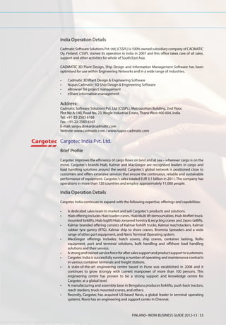 India Operation Details
Cadmatic Software Solutions Pvt. Ltd, (CSSPL) is 100% owned subsidiary company of CADMATIC
Oy, Finland. CSSPL started its operation in India in 2007 and this office takes care of all sales,
support and other activities for whole of South East Asia.

CADMATIC 3D Plant Design, Ship Design and Information Management Software has been
optimised for use within Engineering Networks and in a wide range of industries.

•	   Cadmatic 3D Plant Design & Engineering Software
•	   Nupas Cadmatic: 3D Ship Design & Engineering Software
•	   eBrowser for project management
•	   eShare information management

Address:
Cadmatic Software Solutions Pvt. Ltd (CSSPL), Metropolitan Building, 2nd Floor,
Plot No A-140, Road No. 23, Wagle Industrial Estate, Thane West-400 604, India
Tel: +91-22-2583 6168
Fax: +91-22-2583 6165
E-mail: sanjay.dinkar@cadmatic.com
Website: www.cadmatic.com / www.nupas-cadmatic.com

Cargotec India Pvt. Ltd.
Brief Profile
Cargotec improves the efficiency of cargo flows on land and at sea – wherever cargo is on the
move. Cargotec’s brands Hiab, Kalmar and MacGregor are recognised leaders in cargo and
load handling solutions around the world. Cargotec’s global network is positioned close to
customers and offers extensive services that ensure the continuous, reliable and sustainable
performance of equipment. Cargotec’s sales totaled EUR 3.1 billion in 2011. The company has
operations in more than 120 countries and employ approximately 11,000 people.

India Operation Details
Cargotec India continues to expand with the following expertise, offerings and capabilities:

•	   A dedicated sales team to market and sell Cargotec’s products and solutions.
•	   Hiab offering includes Hiab loader cranes, Hiab Multi lift demountables, Hiab Moffett truck-
     mounted forklifts, Hiab loglift/Hiab Jonsered forestry & recycling cranes and Zepro taillifts.
•	   Kalmar branded offering consists of Kalmar forklift trucks, Kalmar reachstackers, Kalmar
     rubber tyre gantry (RTG), Kalmar ship to shore cranes, Bromma Spreaders and a wide
     range of other port equipment, and Navis Terminal Operating system.
•	   MacGregor offerings includes: hatch covers, ship cranes, container lashing, RoRo
     equipment, port and terminal solutions, bulk handling and offshore load handling
     solutions and their service.
•	   A strong and trained service force for after sales support and product support to customers.
•	   Cargotec India is successfully running a number of operating and maintenance contracts
     in various container terminals and freight stations.
•	   A state-of-the-art engineering centre based in Pune was established in 2008 and it
     continues to grow strongly with current manpower of more than 100 persons. This
     engineering centre has proven to be a strong support and knowledge centre for
     Cargotec at a global level.
•	   A manufacturing and assembly base in Bengaluru produces forklifts, push back tractors,
     reach stackers, truck mounted cranes, and others.
•	   Recently, Cargotec has acquired US-based Navis, a global leader in terminal operating
     systems. Navis has an engineering and support center in Chennai.



                                                 FINLAND- INDIA BUSINESS GUIDE 2012-13 l 53
 