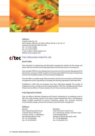Address:
                 Cargotec India Pvt. Ltd.
                 Kesar Solitaire, Office No. 301-306, 3rd floor, Plot No. 5, Sec. No. 19
                 Sanpada, Navi Mumbai-400 705, India
                 Tel: + 91-22-6773 6666
                 Fax: +91-22-6773 6600
                 E-mail: cargotec.india@cargotec.com
                 Website: www.cargotec.com

                 Citec Information India Pvt. Ltd.
                 Brief Profile
                 Citec specialises in engineering and information management solutions for the energy and
                 power industry and other technology dependant industries like process, oil and gas etc.

                 Citec provides EPCM services (Engineering, Procurement and Construction Management) for
                 plant owners, investors and EPC-suppliers, thus being responsible for full scope of engineering
                 services from feasibility studies to commissioning management.

                 Citec also offers a complete range of documentation, technical communication and information
                 management services, specialising in managing and steering organisations’ information flow.

                 Established in 1984, Citec has designed more than 1000 plants globally. The number of
                 employees at Citec currently amounts to approximately 1100. Citec is headquartered in Vaasa,
                 Finland, and has offices in Finland, Sweden, the UK, France, Germany, Russia and India.


                 India Operation Details
                 Citec has offices at Mumbai, Bangalore and Chennai contributing to an employee count of
                 400. Citec India provides support in all stages of plant development with a multidiscipline
                 design strength comprising of process, mechanical, piping, civil, structural, electrical,
                 instrumentation design, procurement assistance and information management.


                 Address:
                 Mumbai                                             Bangalore
                 Citec Engineering India Pvt Ltd.                   Citec Information India Pvt Ltd.
                 1 Hermes Atrium, Plot No. 57,                      #12, Subramanya Arcade, 2nd Floor Tower
                 First Floor, Sector 11, CBD Belapur                D, Bannerghatta Road
                 Navi Mumbai-400 614, India                         Bangalore-560 029, Karnataka, India
                 Tel: +91 22 6768 0200                              Tel: +91-80-4908 0000
                 Fax: +91 22 6790 3817                              Fax: +91-80-2678 3114




54 l FINLAND- INDIA BUSINESS GUIDE 2012-13
 