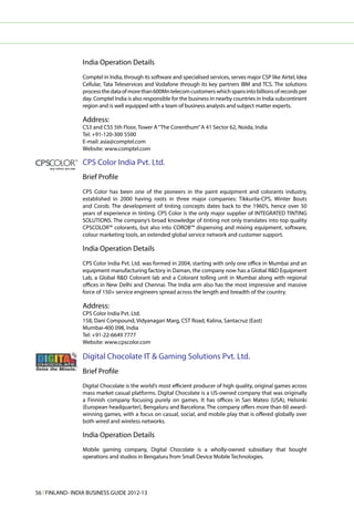 India Operation Details
                 Comptel in India, through its software and specialised services, serves major CSP like Airtel, Idea
                 Cellular, Tata Teleservices and Vodafone through its key partners IBM and TCS. The solutions
                 process the data of more than 600Mn telecom customers which spans into billions of records per
                 day. Comptel India is also responsible for the business in nearby countries in India subcontinent
                 region and is well equipped with a team of business analysts and subject matter experts.

                 Address:
                 CS3 and CS5 5th Floor, Tower A “The Corenthum” A 41 Sector 62, Noida, India
                 Tel: +91-120-300 5500
                 E-mail: asia@comptel.com
                 Website: www.comptel.com

                 CPS Color India Pvt. Ltd.
                 Brief Profile
                 CPS Color has been one of the pioneers in the paint equipment and colorants industry,
                 established in 2000 having roots in three major companies: Tikkurila-CPS, Winter Bouts
                 and Corob. The development of tinting concepts dates back to the 1960’s, hence over 50
                 years of experience in tinting. CPS Color is the only major supplier of INTEGRATED TINTING
                 SOLUTIONS. The company’s broad knowledge of tinting not only translates into top quality
                 CPSCOLOR™ colorants, but also into COROB™ dispensing and mixing equipment, software,
                 colour marketing tools, an extended global service network and customer support.

                 India Operation Details
                 CPS Color India Pvt. Ltd. was formed in 2004, starting with only one office in Mumbai and an
                 equipment manufacturing factory in Daman, the company now has a Global R&D Equipment
                 Lab, a Global R&D Colorant lab and a Colorant tolling unit in Mumbai along with regional
                 offices in New Delhi and Chennai. The India arm also has the most impressive and massive
                 force of 150+ service engineers spread across the length and breadth of the country.

                 Address:
                 CPS Color India Pvt. Ltd.
                 158, Dani Compound, Vidyanagari Marg, CST Road, Kalina, Santacruz (East)
                 Mumbai-400 098, India
                 Tel: +91-22-6649 7777
                 Website: www.cpscolor.com

                 Digital Chocolate IT & Gaming Solutions Pvt. Ltd.
                 Brief Profile
                 Digital Chocolate is the world’s most efficient producer of high quality, original games across
                 mass market casual platforms. Digital Chocolate is a US-owned company that was originally
                 a Finnish company focusing purely on games. It has offices in San Mateo (USA), Helsinki
                 (European headquarter), Bengaluru and Barcelona. The company offers more than 60 award-
                 winning games, with a focus on casual, social, and mobile play that is offered globally over
                 both wired and wireless networks.

                 India Operation Details
                 Mobile gaming company, Digital Chocolate is a wholly-owned subsidiary that bought
                 operations and studios in Bengaluru from Small Device Mobile Technologies.




56 l FINLAND- INDIA BUSINESS GUIDE 2012-13
 
