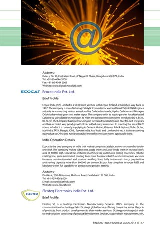 Address:
Galaxy, No 30, First Main Road, JP Nagar III Phase, Bengaluru-560 078, India
Tel: +91-80-4044 2000
Fax: +91-80-4044 2001
Website: www.digitalchocolate.com

Ecocat India Pvt. Ltd.
Brief Profile
Ecocat India (Pvt) Limited is a 50:50 Joint Venture with Ecocat Finland, established way back in
1997. The company is manufacturing Catalytic Converter for various Diesel/Petrol/CNG Engines
suitable for converting various emissions like Carbon Monoxide, Hydro Carbons and Nitrogen
Oxide to harmless gases and water vapor. The company with its equity partner has developed
Catcons by using latest technologies to meet the various emission norms in India i.e BS-II, BS-III,
BS-IV etc. The Company has been focusing on increased localisation and R&D for past few years
and has recorded very good growth. It has added many customers to meeting the latest BS-IV
norms in India. It is currently supplying to General Motors, Greaves, Ashok Leyland, Volvo Eicher,
Mahindra, TATA, Piaggio, ICML, Scooter India, Atul Auto and Lombardini etc. It is also exporting
its product to China and Korea to suitably meet the emission norms applicable there.

India Operation Details
Ecocat is the only company in India that makes complete catalytic converter assembly under
one roof. The company makes substrates, coats them and also welds them in its total work
area of 50,000 sqft. Ecocat has installed machines like automated rolling machines, robotic
coating line, semi-automated coating lines, heat furnaces (batch and continuous), vacuum
furnaces, semi-automated and manual welding lines, fully automated slurry preparation
unit having capacity more than 800000 per annum. Ecocat has complete in-house R&D and
laboratory with full capability of product and process testing.

Address:
Plot No 4, 20th Milestone, Mathura Road, Faridabad-121 006, India
Tel: +91-129-426 6500
E-mail: alok@ecocatindia.com
Website: www.ecocat.com

Elcoteq Electronics India Pvt. Ltd.
Brief Profile
Elcoteq SE is a leading Electronics Manufacturing Services (EMS) company in the
communications technology field. Elcoteq’s global service offering covers the entire lifecycle
of products, from product development to after-market services. Elcoteq provides global end-
to-end solutions consisting of product development services, supply chain management, NPI,


                                                 FINLAND- INDIA BUSINESS GUIDE 2012-13 l 57
 