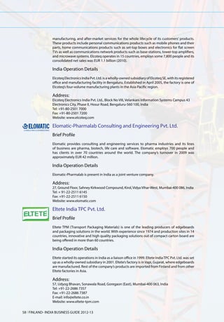 manufacturing, and after-market services for the whole lifecycle of its customers’ products.
                 These products include personal communications products such as mobile phones and their
                 parts, home communications products such as set-top boxes and electronics for flat screen
                 TVs as well as communications network products such as base-stations, tower-top amplifiers,
                 and microwave systems. Elcoteq operates in 15 countries, employs some 7,800 people and its
                 consolidated net sales was EUR 1.1 billion (2010).

                 India Operation Details
                 Elcoteq Electronics India Pvt. Ltd. is a wholly-owned subsidiary of Elcoteq SE, with its registered
                 office and manufacturing facility in Bengaluru. Established in April 2005, the factory is one of
                 Elcoteq’s four-volume manufacturing plants in the Asia Pacific region.

                 Address:
                 Elcoteq Electronics India Pvt. Ltd., Block No VIII, Velankani Information Systems Campus 43
                 Electronics City, Phase II, Hosur Road, Bengaluru-560 100, India
                 Tel: +91-80-2501 7000
                 Fax: +91-80-2501 7200
                 Website: www.elcoteq.com

                 Elomatic-Pharmalab Consulting and Engineering Pvt. Ltd.
                 Brief Profile
                 Elomatic provides consulting and engineering services to pharma industries and its lines
                 of business are pharma, biotech, life care and software. Elomatic employs 700 people and
                 has clients in over 70 countries around the world. The company’s turnover in 2009 was
                 approximately EUR 42 million.

                 India Operation Details
                 Elomatic-Pharmalab is present in India as a joint venture company.

                 Address:
                 27, Ground Floor, Sahney Kirkwood Compound, Kirol, Vidya Vihar-West, Mumbai-400 086, India
                 Tel: + 91-22-2511 6145
                 Fax: +91-22-2511 6150
                 Website: www.elomatic.com

                 Eltete India TPC Pvt. Ltd.
                 Brief Profile
                 Eltete TPM (Transport Packaging Materials) is one of the leading producers of edgeboards
                 and packaging solutions in the world. With experience since 1974 and production sites in 14
                 countries, innovative and high quality packaging solutions out of compact carton board are
                 being offered in more than 60 countries.

                 India Operation Details
                 Eltete started its operations in India as a liaison office in 1999. Eltete India TPC Pvt. Ltd. was set
                 up as a wholly-owned subsidiary in 2001. Eltete’s factory is in Vapi, Gujarat, where edgeboards
                 are manufactured. Rest of the company’s products are imported from Finland and from other
                 Eltete factories in Asia.

                 Address:
                 57, Udyog Bhavan, Sonawala Road, Goregaon (East), Mumbai-400 063, India
                 Tel: +91-22-2686 7357
                 Fax: +91-22-2686 7387
                 E-mail: info@eltete.co.in
                 Website: www.eltete-tpm.com

58 l FINLAND- INDIA BUSINESS GUIDE 2012-13
 