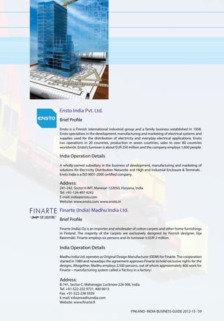 Ensto India Pvt. Ltd.
Brief Profile
Ensto is a Finnish international industrial group and a family business established in 1958.
Ensto specialises in the development, manufacturing and marketing of electrical systems and
supplies used for the distribution of electricity and everyday electrical applications. Ensto
has operations in 20 countries, production in seven countries, sales to over 80 countries
worldwide. Ensto’s turnover is about EUR 250 million and the company employs 1,600 people.

India Operation Details
A wholly-owned subsidiary in the business of development, manufacturing and marketing of
solutions for Electricity Distribution Networks and High end Industrial Enclosure & Terminals .
Ensto India is a ISO 9001-2000 certified company.

Address:
241-242, Sector 6 IMT, Manesar-122050, Haryana, India
Tel: +91-124-497 4242
E-mail: india@ensto.com
Website: www.ensto.com; www.ensto.in

Finarte (India) Madhu India Ltd.
Brief Profile
Finarte (India) Oy is an importer and wholesaler of cotton carpets and other home furnishings
in Finland. The majority of the carpets are exclusively designed by Finnish designer, Eija
Rasinmäki. Finarte employs six persons and its turnover is EUR 2 million.

India Operation Details
Madhu India Ltd. operates as Original Design Manufacturer (ODM) for Finarte. The cooperation
started in 1989 and nowadays the agreement approves Finarte to hold exclusive rights for the
designs. Altogether, Madhu employs 2,500 persons, out of whom approximately 800 work for
Finarte – manufacturing system called a ‘factory in a factory’.

Address:
B-741, Sector C, Mahanagar, Lucknow-226 006, India
Tel: +91-522-232 9731, 400 0013
Fax: +91-522-238 5939
E-mail: info@madhuindia.com
Website: www.finarte.fi

                                               FINLAND- INDIA BUSINESS GUIDE 2012-13 l 59
 