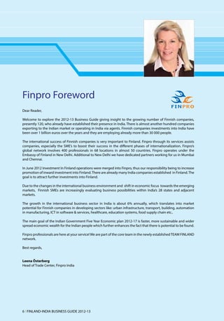 Finpro Foreword
Dear Reader,

Welcome to explore the 2012-13 Business Guide giving insight to the growing number of Finnish companies,
presently 120, who already have established their presence in India. There is almost another hundred companies
exporting to the Indian market or operating in India via agents. Finnish companies investments into India have
been over 1 billion euros over the years and they are employing already more than 30 000 people.

The international success of Finnish companies is very important to Finland. Finpro through its services assists
companies, especially the SME’s to boost their success in the different phases of internationalization. Finpro’s
global network involves 400 professionals in 68 locations in almost 50 countries. Finpro operates under the
Embassy of Finland in New Delhi. Additional to New Delhi we have dedicated partners working for us in Mumbai
and Chennai.

In June 2012 Investment In Finland operations were merged into Finpro, thus our responsibility being to increase
promotion of inward investment into Finland. There are already many India companies established in Finland. The
goal is to attract further investments into Finland.

Due to the changes in the international business environment and shift in economic focus towards the emerging
markets, Finnish SMEs are increasingly evaluating business possibilities within India’s 28 states and adjacent
markets.

The growth in the international business sector in India is about 6% annually, which translates into market
potential for Finnish companies in developing sectors like: urban infrastructure, transport, building, automation
in manufacturing, ICT in software & services, healthcare, education systems, food supply chain etc..

The main goal of the Indian Government Five Year Economic plan 2012-17 is faster, more sustainable and wider
spread economic wealth for the Indian people which further enhances the fact that there is potential to be found.

Finpro professionals are here at your service! We are part of the core team in the newly established TEAM FINLAND
network.

Best regards,


Leena Österberg
Head of Trade Center, Finpro India




6 l FINLAND-INDIA BUSINESS GUIDE 2012-13
 