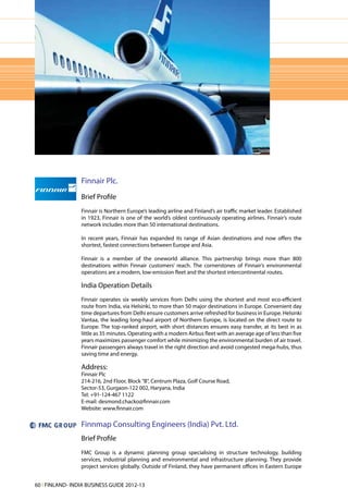 Finnair Plc.
                 Brief Profile
                 Finnair is Northern Europe’s leading airline and Finland’s air traffic market leader. Established
                 in 1923, Finnair is one of the world’s oldest continuously operating airlines. Finnair’s route
                 network includes more than 50 international destinations.

                 In recent years, Finnair has expanded its range of Asian destinations and now offers the
                 shortest, fastest connections between Europe and Asia.

                 Finnair is a member of the oneworld alliance. This partnership brings more than 800
                 destinations within Finnair customers’ reach. The cornerstones of Finnair’s environmental
                 operations are a modern, low-emission fleet and the shortest intercontinental routes.

                 India Operation Details
                 Finnair operates six weekly services from Delhi using the shortest and most eco-efficient
                 route from India, via Helsinki, to more than 50 major destinations in Europe. Convenient day
                 time departures from Delhi ensure customers arrive refreshed for business in Europe. Helsinki
                 Vantaa, the leading long-haul airport of Northern Europe, is located on the direct route to
                 Europe. The top-ranked airport, with short distances ensures easy transfer, at its best in as
                 little as 35 minutes. Operating with a modern Airbus fleet with an average age of less than five
                 years maximizes passenger comfort while minimizing the environmental burden of air travel.
                 Finnair passengers always travel in the right direction and avoid congested mega-hubs, thus
                 saving time and energy.

                 Address:
                 Finnair Plc
                 214-216, 2nd Floor, Block "B", Centrum Plaza, Golf Course Road,
                 Sector-53, Gurgaon-122 002, Haryana, India
                 Tel: +91-124-467 1122
                 E-mail: desmond.chacko@finnair.com
                 Website: www.finnair.com

                 Finnmap Consulting Engineers (India) Pvt. Ltd.
                 Brief Profile
                 FMC Group is a dynamic planning group specialising in structure technology, building
                 services, industrial planning and environmental and infrastructure planning. They provide
                 project services globally. Outside of Finland, they have permanent offices in Eastern Europe


60 l FINLAND- INDIA BUSINESS GUIDE 2012-13
 