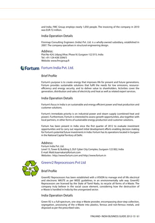 and India. FMC Group employs nearly 1,050 people. The invoicing of the company in 2010
was EUR 72 million.

India Operation Details
Finnmap Consulting Engineers (India) Pvt. Ltd. is a wholly-owned subsidiary, established in
2007. The company specialises in structural engineering design.

Address:
Plot No 424, Udyog Vihar, Phase IV, Gurgaon-122 015, India
Tel: +91-124-438 3394/5
Website: www.fmcgroup.fi

Fortum India Pvt. Ltd.

Brief Profile
Fortum’s purpose is to create energy that improves life for present and future generations.
Fortum provides sustainable solutions that fulfil the needs for low emissions, resource-
efficiency and energy security, and to deliver value to shareholders. Activities cover the
generation, distribution and sales of electricity and heat as well as related expert services.

India Operation Details
Fortum’s focus in India is on sustainable and energy efficient power and heat production and
customer solutions.

Fortum’s immediate priority is on industrial power and steam supply (combined heat and
power). Furthermore, Fortum is interested to assess growth opportunities, also together with
local partners, in other forms of sustainable energy production and customer solutions.

Fortum has been present in India since the first quarter of 2012 to evaluate investment
opportunities and to carry out required initial development efforts enabling decision making
for Fortum’s potential future investments in India. Fortum has its operations located in Gurgaon
in the National Capital Territory of Delhi.


Address:
Fortum India Pvt. Ltd.
Level 15, Tower B, Building 5, DLF Cyber City Complex, Gurgaon-122 002, India
E-mail: Matti.kaarnakari@fortum.com
Websites : http://www.fortum.com and http://www.fortum.in

Greenr2 Reprocessors Pvt Ltd

Brief Profile
GreenR2 Reprocessors has been established with a VISION to manage end of life electrical
and electronic WASTE as per WEEE guidelines, in an environmentally safe way. GreenR2
Reprocessors are licensed by the State of Tamil Nadu, to recycle all forms of e-Waste. The
company truly believe in the social cause element, considering how the destruction of
e-Waste is handled in India by the unorganized sector.

India Operation Details
Green R2 is a full-spectrum, one stop e-Waste provider, encompassing door-step collection,
segregation, processing of the e-Waste into plastics, ferrous and non-ferrous metals, and
disposed as per the prescribed rules.


                                                FINLAND- INDIA BUSINESS GUIDE 2012-13 l 61
 