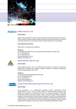 Halton India Pvt. Ltd.
                 Brief Profile
                 Halton Group specialises in indoor climate and indoor environment products and services.
                 Halton is a family-owned company, founded in Finland in 1969. Halton operates in 23 countries
                 around the world, with an annual sales of EUR 148 million (2009) and 1,150 employees.

                 India Operation Details
                 Halton India is a wholly-owned subsidiary.

                 Address:
                 Private Office #102, DBS House, 26, Cunningham Road, Bengaluru-560 052, India
                 Tel: +91-80-2226 7272
                 Fax: +91-80-2228 1092
                 E-mail: sales@halton.com.my
                 Website: www.halton.com

                 Harley Nirafon India Pvt. Ltd.
                 Brief Profile
                 Harley Nirafon India Pvt. Ltd. is an Indo-Finnish joint venture in financial and technical
                 partnership with Nirafon Oy of Finland. Located in Kolkata, the company manufactures
                 Acoustic Cleaning Systems since 1996.

                 Address:
                 5, Rameshwar Shaw Road, Kolkata-700 014, India
                 Tel: +91-33-2289 7637/7425
                 Fax: +91-33-2289 7919
                 E-mail: cal@harleygrp.com
                 Website: www.harleygrp.com

                 Incap Contract Manufacturing Services Pvt. Ltd.
                 Brief Profile
                 Incap Corporation is an internationally operating contract manufacturer whose
                 comprehensive services cover the entire lifecycle of electromechanical products from
                 design and manufacture to maintenance services. The company specialises in technically
                 demanding products and product entities. Incap’s customers include leading equipment
                 suppliers in energy efficiency and well-being technologies, for which the company produces
                 competitiveness as a strategic partner. Incap has operations in Finland, Estonia and India. The
                 Group’s revenue in 2010 amounted to EUR 59.2 million and the company currently employs
                 approximately 760 people. Incap’s share is listed on the NASDAQ OMX Helsinki Finland.


64 l FINLAND- INDIA BUSINESS GUIDE 2012-13
 