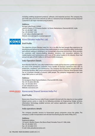 including welding equipment products, software, and industrial services. The company has
                 pan-India sales and service network as well as a network of over 30 dealers serving industrial
                 customers in all major manufacturing locations.

                 Address:
                 Kemppi India Private Limited
                 Lakshmi Towers, 2/770 Kazura Garden, 1st Street, Neelankarai, Chennai-600 041, India
                 Tel: +91-44-4567 1200
                 Fax: +91-44-4567 1234
                 E-mail: sales.india@kemppi.com
                 Website: www.kemppi.in, www.kemppi.com

                 Kone Elevator India Pvt. Ltd.
                 Brief Profile
                 The objective of Kone Elevator India Pvt. Ltd. is to offer the best people flow experience by
                 developing and delivering solutions that enable people to move smoothly, safely, comfortably
                 and without waiting in buildings in an increasingly urbanising environment. Kone provides
                 its customers with industry-leading elevators, escalators and innovative solutions for
                 modernisation and maintenance, and is one of the global leaders in its industry. Kone had
                 annual net sales of EUR 5 billion in 2010 and 34,000 employees.

                 India Operation Details
                 Kone Elevator India Pvt. Ltd. is the market leader in India and has become a preferred supplier
                 for most of the prestigious customers. Kone handles all business operations from sales to
                 production, installation and maintenance. The company has 40 branches around India and
                 production facilities, R&D centre and technical training centre in Chennai. Kone Elevator India
                 has an employee strength of around 2,800 people. The company inaugurated a new and
                 larger R&D centre in June 2010.

                 Address:
                 50, Vanagaram Road, Ayanambakkam, Chennai-600 095, India
                 Tel: +91-44-2653 3901/06
                 Fax: +91-44-2653 3912
                 E-mail: india@kone.com
                 Website: www.kone.com

                 Konecranes Shared Services India Pvt.
                 Brief Profile
                 Konecranes Shared Services India Private Limited is formed with the objective to have global
                 shared service centre in India for its following activities viz Engineering Design services,
                 Information Technology enabled services and various application support like SAP etc.,
                 Financial Services.

                 India operations details
                 The company provides services to Konecranes group companies across the globe. The
                 company is under Incorporation and will start functioning by last week of May 2012.

                 Address:
                 Registered address
                 19, Level 2, Muttha Towers, Don Bosco Road, Yerwada, Pune-411 006, India
                 Tel: +91-20-4004 7470
                 Fax: +91-20-4004 7475
                 E-mail: india.sales@konecranes.com

66 l FINLAND- INDIA BUSINESS GUIDE 2012-13
 