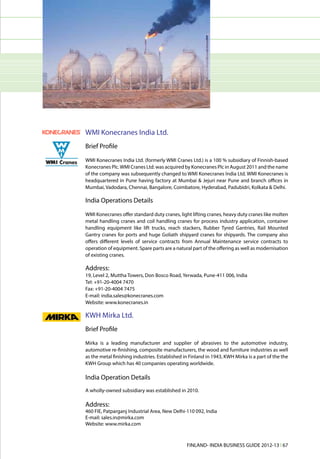 WMI Konecranes India Ltd.
Brief Profile

WMI Konecranes India Ltd. (formerly WMI Cranes Ltd.) is a 100 % subsidiary of Finnish-based
Konecranes Plc. WMI Cranes Ltd. was acquired by Konecranes Plc in August 2011 and the name
of the company was subsequently changed to WMI Konecranes India Ltd. WMI Konecranes is
headquartered in Pune having factory at Mumbai & Jejuri near Pune and branch offices in
Mumbai, Vadodara, Chennai, Bangalore, Coimbatore, Hyderabad, Padubidri, Kolkata & Delhi.

India Operations Details
WMI Konecranes offer standard duty cranes, light lifting cranes, heavy duty cranes like molten
metal handling cranes and coil handling cranes for process industry application, container
handling equipment like lift trucks, reach stackers, Rubber Tyred Gantries, Rail Mounted
Gantry cranes for ports and huge Goliath shipyard cranes for shipyards. The company also
offers different levels of service contracts from Annual Maintenance service contracts to
operation of equipment. Spare parts are a natural part of the offering as well as modernisation
of existing cranes.

Address:
19, Level 2, Muttha Towers, Don Bosco Road, Yerwada, Pune-411 006, India
Tel: +91-20-4004 7470
Fax: +91-20-4004 7475
E-mail: india.sales@konecranes.com
Website: www.konecranes.in

KWH Mirka Ltd.
Brief Profile

Mirka is a leading manufacturer and supplier of abrasives to the automotive industry,
automotive re-finishing, composite manufacturers, the wood and furniture industries as well
as the metal finishing industries. Established in Finland in 1943, KWH Mirka is a part of the the
KWH Group which has 40 companies operating worldwide.

India Operation Details
A wholly-owned subsidiary was established in 2010.

Address:
460 FIE, Patparganj Industrial Area, New Delhi-110 092, India
E-mail: sales.in@mirka.com
Website: www.mirka.com



                                                FINLAND- INDIA BUSINESS GUIDE 2012-13 l 67
 