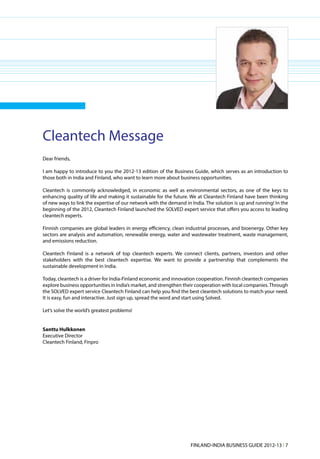 Cleantech Message
Dear friends,

I am happy to introduce to you the 2012-13 edition of the Business Guide, which serves as an introduction to
those both in India and Finland, who want to learn more about business opportunities.

Cleantech is commonly acknowledged, in economic as well as environmental sectors, as one of the keys to
enhancing quality of life and making it sustainable for the future. We at Cleantech Finland have been thinking
of new ways to link the expertise of our network with the demand in India. The solution is up and running! In the
beginning of the 2012, Cleantech Finland launched the SOLVED expert service that offers you access to leading
cleantech experts.

Finnish companies are global leaders in energy efficiency, clean industrial processes, and bioenergy. Other key
sectors are analysis and automation, renewable energy, water and wastewater treatment, waste management,
and emissions reduction.

Cleantech Finland is a network of top cleantech experts. We connect clients, partners, investors and other
stakeholders with the best cleantech expertise. We want to provide a partnership that complements the
sustainable development in India.

Today, cleantech is a driver for India-Finland economic and innovation cooperation. Finnish cleantech companies
explore business opportunities in India’s market, and strengthen their cooperation with local companies. Through
the SOLVED expert service Cleantech Finland can help you find the best cleantech solutions to match your need.
It is easy, fun and interactive. Just sign up, spread the word and start using Solved.

Let’s solve the world’s greatest problems!


Santtu Hulkkonen
Executive Director
Cleantech Finland, Finpro




                                                                    FINLAND-INDIA BUSINESS GUIDE 2012-13 l 7
 