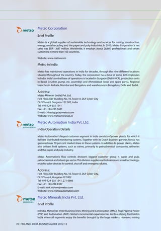 Metso Corporation
                 Brief Profile
                 Metso is a global supplier of sustainable technology and services for mining, construction,
                 energy, metal recycling and the paper and pulp industries. In 2010, Metso Corporation´s net
                 sales was EUR 1,687 million. Worldwide, it employs about 28,600 professionals and serves
                 customers in more than 100 countries.

                 Website: www.metso.com

                 Metso in India

                 Metso has maintained operations in India for decades, through the nine different locations
                 situated throughout the country. Today, the corporation has a total of some 270 employees
                 in India: India’s central base of operations is located in Gurgaon (Delhi-NCR), production units
                 in Bawal (crusher, pump, etc. assembly) and Ahmedabad (wear and spare parts), Regional
                 branches in Kolkata, Mumbai and Bengaluru and warehouses in Bengaluru, Delhi and Barbil.

                 Address:
                 Metso Minerals (India) Pvt. Ltd.
                 First Floor, DLF Building No. 10, Tower A, DLF Cyber City
                 DLF Phase II, Gurgaon-122 002, India
                 Tel: +91-124-235 1541
                 Fax: +91-124-235 1601
                 E-mail: chhavi.gupta@metso.com
                 Website: www.metsominerals.in

                 Metso Automation India Pvt. Ltd.
                 India Operation Details
                 Metso Automation’s largest customer segment in India consists of power plants, for which it
                 delivers distributed monitoring systems. Together with its Dutch business partner, Metso has
                 garnered over 70 per cent market share in these systems. In addition to power plants, Metso
                 also delivers field systems, such as valves, primarily to petrochemical companies, refineries
                 and the paper and pulp industry.

                 Metso Automation’s flow controls division’s biggest customer group is paper and pulp,
                 petrochemical and oil and gas sector. This division supplies control valves and smart technology-
                 enabled valve devices for control, shut off and emergency duties.

                 Address:
                 First Floor, DLF Building No. 10, Tower A, DLF Cyber City,
                 DLF Phase-II, Gurgaon-122 002
                 Tel: +91-124-235 1541, 271 6666
                 Fax: +91-124-238 8327
                 E-mail: alok.kishore@metso.com
                 Website: www.metsoautomation.com

                 Metso Minerals India Pvt. Ltd.
                 Brief Profile
                 In India, Metso has three business lines: Mining and Construction (MAC), Pulp Paper & Power
                 (PPP) and Automation (AUT). Metso’s incremental expansion has led to a strong foothold in
                 India where all segments enjoy the benefits brought by the large markets. However, mining

70 l FINLAND- INDIA BUSINESS GUIDE 2012-13
 