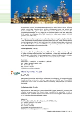 & construction business line is the market leader in India in several product groups, including
mobile crushing and screening plants, grinding mills, pyro-processing, coal washing and
bulk material handling systems. Metso Automation services the Indian customers in the
automation segment and the local energy sector equipment manufacturer BHEL. Metso and
BHEL together control around 65% of DCS market in the Indian power industry with their
patented product Max DNA.

The Pulp, Paper and Power segment serves the Indian Paper and Pulp Industry. Established in
2005, PPP has been delivering several paper and fiber making lines as well as board making
lines to large customers like ITC, West Coast Paper, TNPL, Century Pulp and Paper and Abhishek
Industries. Metso Power has also entered the power generation segment in India with its first
order of recovery boiler from Grassim Industries.

India Operation Details
Headquartered in Gurgaon, Metso India has 5 branch offices and 3 manufacturing units
in Alwar (Rajasthan), Bawal (Haryana) and Ahmedabad (Gujarat) and employees over 900
professional in India. In 2010, Metso's India operations recorded net sales of EUR 144 million
and have an established network of over 24 sales and services locations in India.

Address:
First Floor, DLF Building No. 10, Tower A, DLF Cyber City
DLF Phase-II, Gurgaon-122 002, India
Tel: +91-124-271 6666
Fax: +91-124-235 1601
Website: www.metsominerals.com

Metso Paper India Pvt. Ltd.
Brief Profile
Metso is a global supplier of technology and services to customers in the process industries,
including mining, construction, pulp and paper, power, and oil & gas. Metso’s 30,000
professionals based in over 50 countries deliver sustainability and profitability to customers
worldwide.


India Operation Details
Metso Paper has been operating in India since early 80's with its deliveries of paper machine
rebuilds, components and fiber lines to India. It established its sales office in India in
September 2005 in order to improve local customer service and strengthen Metso's presence
in the emerging Indian pulp and paper market.


Address:
First Floor, DLF Building No. 10, 1st Floor, Tower A, DLF Cyber City
DLF Phase-II, Gurgaon-22 002, India
Tel: +91-124-271 6666
Fax: +91-124-235 1583
E-mail: paper.serviceindia@metso.com
Website: www.metsopaper.com, www.metso.com

                                                FINLAND- INDIA BUSINESS GUIDE 2012-13 l 71
 