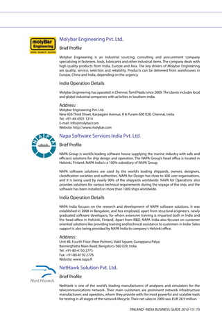 Molybar Engineering Pvt. Ltd.
Brief Profile
Molybar Engineering is an industrial sourcing, consulting and procurement company
specialising in fasteners, tools, lubricants and other industrial items. The company deals with
high quality products from India, Europe and Asia. The key drivers of Molybar Engineering
are quality, service, selection and reliability. Products can be delivered from warehouses in
Europe, China and India, depending on the urgency.

India Operation Details
Molybar Engineering has operated in Chennai, Tamil Nadu since 2009. The clients includes local
and global industrial companies with activities in Southern India.

Address:
Molybar Engineering Pvt. Ltd.
New #26 Third Street, Karpagam Avenue, R A Puram-600 028, Chennai, India
Tel: +91-44-4501 1214
E-mail: info@molybar.com
Website: http://www.molybar.com

Napa Software Services India Pvt. Ltd.
Brief Profile
NAPA Group is world’s leading software house supplying the marine industry with safe and
efficient solutions for ship design and operation. The NAPA Group’s head office is located in
Helsinki, Finland. NAPA India is a 100% subsidiary of NAPA Group.

NAPA software solutions are used by the world's leading shipyards, owners, designers,
classification societies and authorities. NAPA for Design has close to 400 user organisations,
and it is being used by nearly 90% of the shipyards worldwide. NAPA for Operations also
provides solutions for various technical requirements during the voyage of the ship, and the
software has been installed on more than 1000 ships worldwide.

India Operation Details
NAPA India focuses on the research and development of NAPA software solutions. It was
established in 2008 in Bangalore, and has employed, apart from structural engineers, newly
graduated software developers, for whom extensive training is imparted both in India and
the head office in Helsinki, Finland. Apart from R&D, NAPA India also focuses on customer
oriented solutions like providing training and technical assistance to customers in India. Sales
support is also being provided by NAPA India to company’s Helsinki office.

Address:
Unit 4B, Fourth Floor (Rear Portion), Vakil Square, Gurappana Palya
Bannerghatta Main Road, Bengaluru-560 029, India
Tel: +91-80-4150 2775
Fax: +91-80-4150 2776
Website: www.napa.fi

NetHawk Solution Pvt. Ltd.
Brief Profile
NetHawk is one of the world’s leading manufacturers of analysers and simulators for the
telecommunications network. Their main customers are prominent network infrastructure
manufacturers and operators, whom they provide with the most powerful and scalable tools
for testing in all stages of the network lifecycle. Their net sales in 2009 was EUR 28.5 million.

                                                FINLAND- INDIA BUSINESS GUIDE 2012-13 l 73
 