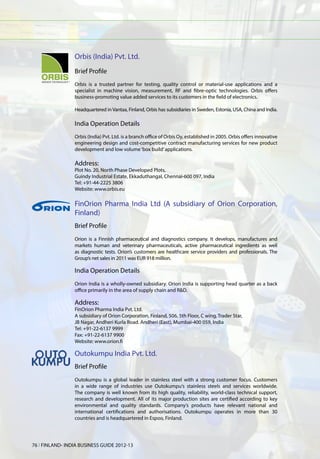 Orbis (India) Pvt. Ltd.
                 Brief Profile
                 Orbis is a trusted partner for testing, quality control or material-use applications and a
                 specialist in machine vision, measurement, RF and fibre-optic technologies. Orbis offers
                 business-promoting value added services to its customers in the field of electronics.

                 Headquartered in Vantaa, Finland, Orbis has subsidiaries in Sweden, Estonia, USA, China and India.

                 India Operation Details
                 Orbis (India) Pvt. Ltd. is a branch office of Orbis Oy, established in 2005. Orbis offers innovative
                 engineering design and cost-competitive contract manufacturing services for new product
                 development and low volume ‘box build’ applications.

                 Address:
                 Plot No. 20, North Phase Developed Plots,
                 Guindy Industrial Estate, Ekkaduthangal, Chennai-600 097, India
                 Tel: +91-44-2225 3806
                 Website: www.orbis.eu

                 FinOrion Pharma India Ltd (A subsidiary of Orion Corporation,
                 Finland)
                 Brief Profile
                 Orion is a Finnish pharmaceutical and diagnostics company. It develops, manufactures and
                 markets human and veterinary pharmaceuticals, active pharmaceutical ingredients as well
                 as diagnostic tests. Orion’s customers are healthcare service providers and professionals. The
                 Group’s net sales in 2011 was EUR 918 million.

                 India Operation Details
                 Orion India is a wholly-owned subsidiary. Orion India is supporting head quarter as a back
                 office primarily in the area of supply chain and R&D.

                 Address:
                 FinOrion Pharma India Pvt. Ltd.
                 A subsidiary of Orion Corporation, Finland, 506, 5th Floor, C wing, Trader Star,
                 JB Nagar, Andheri Kurla Road. Andheri (East), Mumbai-400 059, India
                 Tel: +91-22-6137 9999
                 Fax: +91-22-6137 9900
                 Website: www.orion.fi

                 Outokumpu India Pvt. Ltd.
                 Brief Profile
                 Outokumpu is a global leader in stainless steel with a strong customer focus. Customers
                 in a wide range of industries use Outokumpu‘s stainless steels and services worldwide.
                 The company is well known from its high quality, reliability, world-class technical support,
                 research and development. All of its major production sites are certified according to key
                 environmental and quality standards. Company’s products have relevant national and
                 international certifications and authorisations. Outokumpu operates in more than 30
                 countries and is headquartered in Espoo, Finland.




76 l FINLAND- INDIA BUSINESS GUIDE 2012-13
 