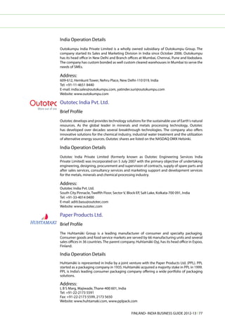 India Operation Details
Outokumpu India Private Limited is a wholly owned subsidiary of Outokumpu Group. The
company started its Sales and Marketing Division in India since October 2006. Outokumpu
has its head office in New Delhi and Branch offices at Mumbai, Chennai, Pune and Vadodara.
The company has custom bonded as well custom cleared warehouses in Mumbai to serve the
needs of SMEs.

Address:
609-612, Hemkunt Tower, Nehru Place, New Delhi-110 019, India
Tel: +91-11-4651 8440
E-mail: india.sales@outokumpu.com, yatinder.suri@outokumpu.com
Website: www.outokumpu.com

Outotec India Pvt. Ltd.
Brief Profile
Outotec develops and provides technology solutions for the sustainable use of Earth's natural
resources. As the global leader in minerals and metals processing technology, Outotec
has developed over decades several breakthrough technologies. The company also offers
innovative solutions for the chemical industry, industrial water treatment and the utilization
of alternative energy sources. Outotec shares are listed on the NASDAQ OMX Helsinki.

India Operation Details
Outotec India Private Limited (formerly known as Outotec Engineering Services India
Private Limited) was incorporated on 5 July 2007 with the primary objective of undertaking
engineering, designing, procurement and supervision of contracts, supply of spare parts and
after sales services, consultancy services and marketing support and development services
for the metals, minerals and chemical processing industry.

Address:
Outotec India Pvt. Ltd.
South City Pinnacle, Twelfth Floor, Sector V, Block EP, Salt Lake, Kolkata-700 091, India
Tel: +91-33-4014 0400
E-mail: aditi.basu@outotec.com
Website: www.outotec.com

Paper Products Ltd.
Brief Profile
The Huhtamäki Group is a leading manufacturer of consumer and specialty packaging.
Consumer goods and food service markets are served by 66 manufacturing units and several
sales offices in 36 countries. The parent company, Huhtamäki Oyj, has its head office in Espoo,
Finland.

India Operation Details
Huhtamäki is represented in India by a joint venture with the Paper Products Ltd. (PPL). PPL
started as a packaging company in 1935. Huhtamäki acquired a majority stake in PPL in 1999.
PPL is India’s leading consumer packaging company offering a wide portfolio of packaging
solutions.

Address:
L B S Marg, Majiwade, Thane-400 601, India
Tel: +91-22-2173 5591
Fax: +91-22-2173 5599, 2173 5650
Website: www.huhtamaki.com, www.pplpack.com


                                                FINLAND- INDIA BUSINESS GUIDE 2012-13 l 77
 