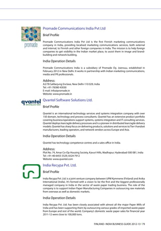 Promade Communications India Pvt Ltd
Brief Profile
Promade Communications India Pvt Ltd is the first Finnish marketing communications
company in India, providing localised marketing communications services, both external
and internal, to Finnish and other foreign companies in India. The mission is to help foreign
companies to get visibility in the Indian market place, to assist them in image and brand-
building and network building.

India Operation Details
Promade Communications India is a subsidiary of Promade Oy, Joensuu, established in
February 2012 in New Delhi. It works in partnership with Indian marketing communications,
media and PR professionals.

Address:
A2/78 Safdarjung Enclave, New Delhi-110 029, India
Tel: +91-78380 43030
E-mail: info@promade.in
Website: www.promade.in

Qvantel Software Solutions Ltd.
Brief Profile
Qvantel is an international technology services and systems integration company with over
150 domain, technology and process consultants. Qvantel has an extensive product portfolio
covering business/operations support systems, systems integration and IT consulting services.
Qvantel deploys lean/agile delivery processes and is a pioneer in distributed lean/agile delivery
models. Qvantel has sharp focus on delivering products, solutions and services to Tier-I handset
manufacturers, leading operators, and network vendors across Europe and Asia.

India Operation Details
Qvantel has technology competence centres and a sales office in India.

Address:
Plot No. 74, Amar Co-Op Housing Society, Kavuri Hills, Madhapur, Hyderabad-500 081, India
Tel: +91-40-6455 5529, 6524 7912
Website: www.qvantel.com

India Recypa Pvt. Ltd.
Brief Profile
India Recypa Pvt. Ltd. is a joint venture company between UPM Kymmene (Finland) and Anika
International (India). It’s formed with a vision to be the first and the biggest professionally
managed company in India in the sector of waste paper trading business. The role of the
company is to support Indian Paper Manufacturing Companies in outsourcing raw materials
from overseas as well as domestic markets.

India Operation Details
India Recypa Pvt. Ltd. has been closely associated with almost all the major Paper Mills of
India and has been supporting them by outsourcing various grades of imported waste paper
from Europe and rest of the world. Company’s domestic waste paper sales for financial year
2011-12 were close to 100,000 tons.


                                                FINLAND- INDIA BUSINESS GUIDE 2012-13 l 79
 